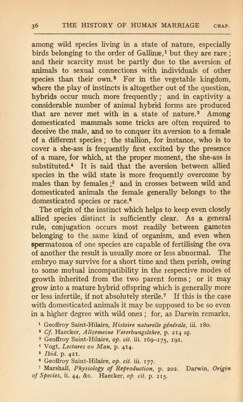 among wild species living in a state of nature, especially birds belonging to the order of Gallinae,1 but they are rare ; and their scarcity must be partly due to the aversion of animals to sexual connections with individuals of other species than their own.2 For in the vegetable kingdom, where the play of instincts is altogether out of the question, hybrids occur much more frequently; and in captivity a considerable number of animal hybrid forms are produced that are never met with in a state of nature.3 Among domesticated mammals some tricks are often required to deceive the male, and so to conquer its aversion to a female of a different species; the stallion, for instance, who is to cover a she-ass is frequently first excited by the presence of a mare, for which, at the proper moment, the she-ass is substituted.4 It is said that the aversion between allied species in the wild state is more frequently overcome by males than by females ;5 and in crosses between wild and domesticated animals the female generally belongs to the domesticated species or race.6 The origin of the instinct which helps to keep even closely allied species distinct is sufficiently clear. As a general rule, conjugation occurs most readily between gametes belonging to the same kind of organism, and even when spermatozoa of one species are capable of fertilising the ova of another the result is usually more or less abnormal. The embryo may survive for a short time and then perish, owing to some mutual incompatibility in the respective modes of growth inherited from the two parent forms; or it may grow into a mature hybrid offspring which is generally more or less infertile, if not absolutely sterile.7 If this is the case with domesticated animals it may be supposed to be so even in a higher degree with wild ones ; for, as Darwin remarks, 1 Geoffroy Saint-Hilaire, Histoire naturelle ginirale, iii. 180. * Cf. Haecker, Allgemeine Vererbungslehre, p. 214 sq. 3 Geoffroy Saint-Hilaire, op. cit. iii. 169-175, 191. 4 Vogt, Lectures on Man, p. 414. 6 Ibid. p. 421. 6 Geoffroy Saint-Hilaire, op. cit. iii. 177. 7 Marshall, Physiology of Reproduction, p. 202. Darwin, Origin of Species, ii. 44, &c. Haecker, op. cit. p. 215.