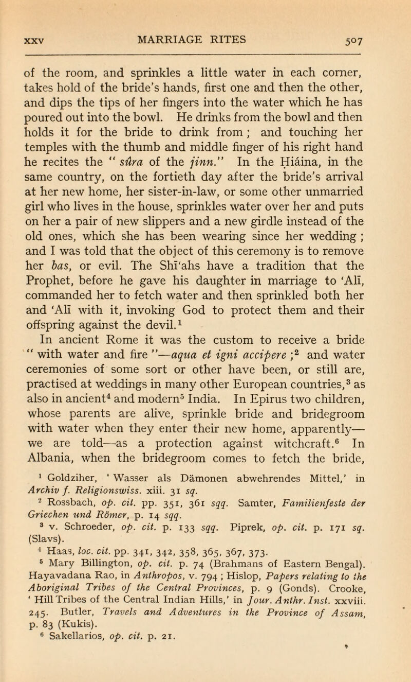 of the room, and sprinkles a little water in each corner, takes hold of the bride’s hands, first one and then the other, and dips the tips of her fingers into the water which he has poured out into the bowl. He drinks from the bowl and then holds it for the bride to drink from ; and touching her temples with the thumb and middle finger of his right hand he recites the “ sdra of the jinn.” In the Hiaina, in the same country, on the fortieth day after the bride’s arrival at her new home, her sister-in-law, or some other unmarried girl who lives in the house, sprinkles water over her and puts on her a pair of new slippers and a new girdle instead of the old ones, which she has been wearing since her wedding ; and I was told that the object of this ceremony is to remove her has, or evil. The Shi'ahs have a tradition that the Prophet, before he gave his daughter in marriage to ‘All, commanded her to fetch water and then sprinkled both her and ‘All with it, invoking God to protect them and their offspring against the devil.1 In ancient Rome it was the custom to receive a bride “ with water and fire ”—aqua et igni accipere ;2 and water ceremonies of some sort or other have been, or still are, practised at weddings in many other European countries,3 as also in ancient4 and modern5 India. In Epirus two children, whose parents are alive, sprinkle bride and bridegroom with water when they enter their new home, apparently— we are told—as a protection against witchcraft.6 In Albania, when the bridegroom comes to fetch the bride, 1 Goldziher, ‘ Wasser als Damonen abwehrendes Mittel,’ in Archiv f. Religionswiss. xiii. 31 sq. 'l Rossbach, op. cit. pp. 351, 361 sqq. Samter, Familienfeste der Griechen und Rbmer, p. 14 sqq. 3 v. Schroeder, op. cit. p. 133 sqq. Piprek, op. cit. p. 171 sq. (Slavs). 4 Haas, loc. cit. pp. 341, 342, 358, 365, 367, 373. 6 Mary Billington, op. cit. p. 74 (Brahmans of Eastern Bengal). Hayavadana Rao, in Anthropos, v. 794 ; Hislop, Papers relating to the Aboriginal Tribes of the Central Provinces, p. 9 (Gonds). Crooke, ‘ Hill Tribes of the Central Indian Hills,’ in Jour. Anthr. Inst, xxviii. 245. Butler, Travels and Adventures in the Province of Assam, p. 83 (Kukis).
