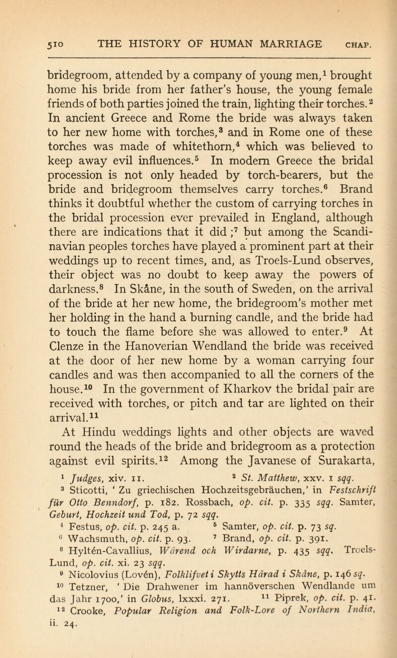 bridegroom, attended by a company of young men,1 brought home his bride from her father’s house, the young female friends of both parties joined the train, lighting their torches.2 In ancient Greece and Rome the bride was always taken to her new home with torches,3 and in Rome one of these torches was made of whitethorn,4 which was believed to keep away evil influences.5 In modem Greece the bridal procession is not only headed by torch-bearers, but the bride and bridegroom themselves carry torches.6 Brand thinks it doubtful whether the custom of carrying torches in the bridal procession ever prevailed in England, although there are indications that it did ;7 but among the Scandi¬ navian peoples torches have played a prominent part at their weddings up to recent times, and, as Troels-Lund observes, their object was no doubt to keep away the powers of darkness.8 In Sk5.ne, in the south of Sweden, on the arrival of the bride at her new home, the bridegroom’s mother met her holding in the hand a burning candle, and the bride had to touch the flame before she was allowed to enter.9 At Clenze in the Hanoverian Wendland the bride was received at the door of her new home by a woman carrying four candles and was then accompanied to all the corners of the house.10 In the government of Kharkov the bridal pair are received with torches, or pitch and tar are lighted on their arrival.11 At Hindu weddings lights and other objects are waved round the heads of the bride and bridegroom as a protection against evil spirits.12 Among the Javanese of Surakarta, 1 Judges, xiv. 11. 2 St. Matthew, xxv. 1 sqq. 3 Sticotti, ‘ Zu griechischen Hochzeitsgebrauchen,’ in Festschrift fiir Otto Benndorf, p. 182. Rossbach, op. cit. p. 335 sqq. Samter, Geburt, Hochzeit und Tod, p. 72 sqq. 4 Festus, op. cit. p. 245 a. 6 Samter, op. cit. p. 73 sq. 0 Wachsmuth, op. cit. p. 93. 7 Brand, op. cit. p. 391. 8 Hylt6n-Cavallius, Wdrend och Wirdarne, p. 435 sqq. Troels- Lund, op. cit. xi. 23 sqq. u Nicolovius (Lov6n), Folklifveti Skytts Hcirad i Shane, p. 146 sq. 10 Tetzner, ' Die Drahwener im hannoverschen Wendlande urn das Jahr 1700,’ in Globus, lxxxi. 271. 11 Piprek, op. cit. p. 41. 12 Crooke, Popular Religion and Folk-Lore of Northern India,