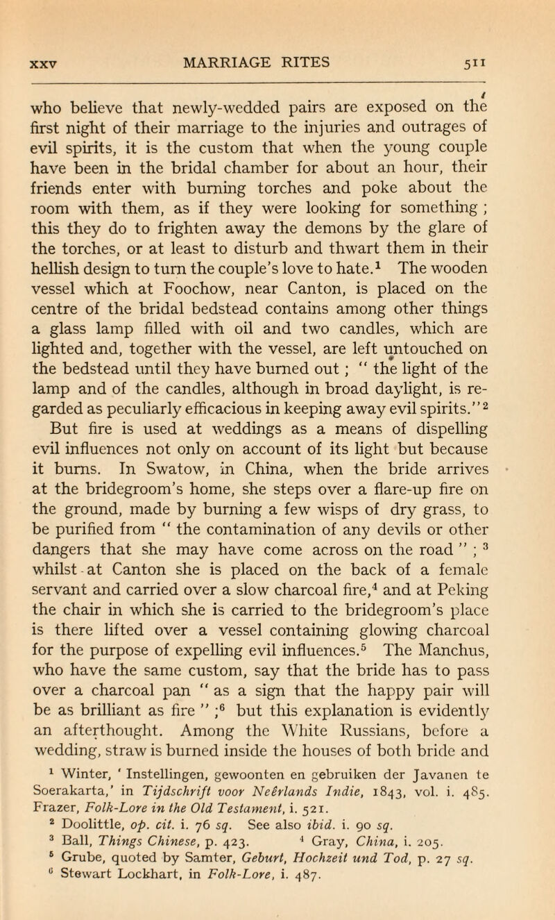 who believe that newly-wedded pairs are exposed on the first night of their marriage to the injuries and outrages of evil spirits, it is the custom that when the young couple have been in the bridal chamber for about an hour, their friends enter with burning torches and poke about the room with them, as if they were looking for something ; this they do to frighten away the demons by the glare of the torches, or at least to disturb and thwart them in their hellish design to turn the couple's love to hate.1 The wooden vessel which at Foochow, near Canton, is placed on the centre of the bridal bedstead contains among other things a glass lamp filled with oil and two candles, which are lighted and, together with the vessel, are left untouched on the bedstead until they have burned out; “ the light of the lamp and of the candles, although in broad daylight, is re¬ garded as peculiarly efficacious in keeping away evil spirits.”2 But fire is used at weddings as a means of dispelling evil influences not only on account of its light but because it bums. In Swatow, in China, when the bride arrives at the bridegroom’s home, she steps over a flare-up fire on the ground, made by burning a few wisps of dry grass, to be purified from “ the contamination of any devils or other dangers that she may have come across on the road ” ; 3 whilst at Canton she is placed on the back of a female servant and carried over a slow charcoal fire,4 and at Peking the chair in which she is carried to the bridegroom’s place is there lifted over a vessel containing glowing charcoal for the purpose of expelling evil influences.5 The Manchus, who have the same custom, say that the bride has to pass over a charcoal pan “ as a sign that the happy pair will be as brilliant as fire ” ;6 but this explanation is evidently an afterthought. Among the White Russians, before a wedding, straw is burned inside the houses of both bride and 1 Winter, ' Instellingen, gewoonten en gebruiken der Javanen te Soerakarta,’ in Tijdschrift voor Neerlands Indie, 1843, vol. i. 485. Frazer, Folk-Lore in the Old Testament, i. 521. 2 Doolittle, op. cit. i. 76 sq. See also ibid. i. 90 sq. 3 Ball, Things Chinese, p. 423. 4 Gray, China, i. 205. 6 Grube, quoted by Samter, Geburt, Hochzeit und Tod, p. 27 sq. u Stewart Lockhart, in Folk-Lore, i. 487.