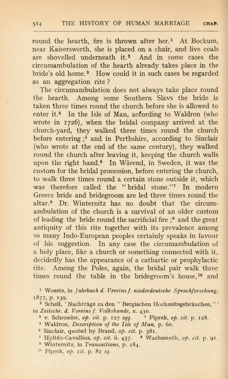 round the hearth, fire is thrown after her.1 At Bockum, near Kaiserswerth, she is placed on a chair, and live coals are shovelled underneath it.2 And in some cases the circumambulation of the hearth already takes place in the bride’s old home.3 How could it in such cases be regarded as an aggregation rite ? The circumambulation does not always take place round the hearth. Among some Southern Slavs the bride is taken three times round the church before she is allowed to enter it.4 In the Isle of Man, ac6ording to Waldron (who wrote in 1726), when the bridal company arrived at the church-yard, they walked three times round the church before entering ;5 and in Perthshire, according to Sinclair (who wrote at the end of the same century), they walked round the church after leaving it, keeping the church walls upon the right hand.6 In Warend, in Sweden, it was the custom for the bridal procession, before entering the church, to walk three times round a certain stone outside it, which was therefore called the  bridal stone.”7 In modern Greece bride and bridegroom are led three times round the altar.8 Dr. Winternitz has no doubt that the circum¬ ambulation of the church is a survival of an older custom of leading the bride round the sacrificial fire ;9 and the great antiquity of this rite together with its prevalence among so many Indo-European peoples certainly speaks in favour of his suggestion. In any case the circumambulation of a holy place, like a church or something connected with it, decidedly has the appearance of a cathartic or prophylactic rite. Among the Poles, again, the bridal pair walk three times round the table in the bridegroom’s house,10 and 1 Woeste, in Jahrbuch d. Vereins f. niederdeutsche Sprachforschung, 1877, p. 139. * Schell, ‘ Nachtrage zu den  Bergischen Hochzeitsgebrauchen,” ’ in Zeitschr. d. Vereins f. Volkskunde, x. 430. 3 v. Schroeder, op. cit. p. 127 sqq. 4 Piprek, op. cit. p. 128. 6 Waldron, Description of the Isle of Man, p. 60. 8 Sinclair, quoted by Brand, op. cit. p. 381. 7 Hylt6n-Cavallius, op. cit. ii. 437. 8 Wachsmuth, op. cit. p. 91. 3 Winternitz, in Transactions, p. 284.