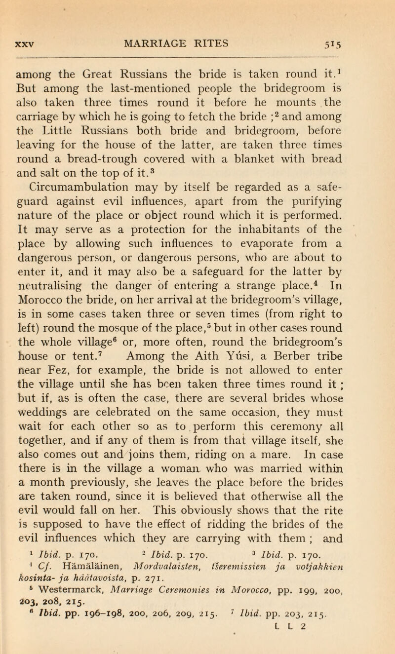 among the Great Russians the bride is taken round it.1 But among the last-mentioned people the bridegroom is also taken three times round it before he mounts the carriage by which he is going to fetch the bride ;2 and among the Little Russians both bride and bridegroom, before leaving for the house of the latter, are taken three times round a bread-trough covered with a blanket with bread and salt on the top of it.3 Circumambulation may by itself be regarded as a safe¬ guard against evil influences, apart from the purifying nature of the place or object round which it is performed. It may serve as a protection for the inhabitants of the place by allowing such influences to evaporate from a dangerous person, or dangerous persons, who are about to enter it, and it may also be a safeguard for the latter by neutralising the danger of entering a strange place.4 In Morocco the bride, on her arrival at the bridegroom’s village, is in some cases taken three or seven times (from right to left) round the mosque of the place,5 but in other cases round the whole village6 or, more often, round the bridegroom’s house or tent.7 Among the Aith Yusi, a Berber tribe near Fez, for example, the bride is not allowed to enter the village until she has been taken three times round it ; but if, as is often the case, there are several brides whose weddings are celebrated on the same occasion, they must wait for each other so as to. perform this ceremony all together, and if any of them is from that village itself, she also comes out and joins them, riding on a mare. In case there is in the village a woman, who was married within a month previously, she leaves the place before the brides are taken round, since it is believed that otherwise all the evil would fall on her. This obviously shows that the rite is supposed to have the effect of ridding the brides of the evil influences which they are carrying with them ; and 1 Ibid. p. 170. 2 Ibid. p. 170. 3 Ibid. p. 170. * Cf. Hamalainen, Mordvalaisten, tleremissien ja votjakkien kosinta- ja hadtavoista, p. 271. 5 Westermarck, Marriage Ceremonies in Morocco, pp. 199, 200, 203, 208. 215. B Ibid. pp. 196-198, 200, 206, 209, 215. 7 Ibid. pp. 203, 215. L L 2