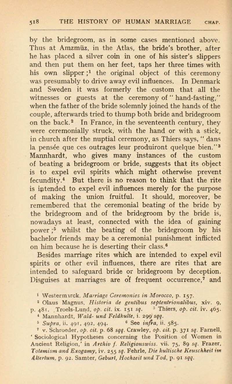 by the bridegroom, as in some cases mentioned above. Thus at Amzmiiz, in the Atlas, the bride's brother, after he has placed a silver coin in one of his sister’s slippers and then put them on her feet, taps her three times with his own slipper ;1 2 * 4 the original object of this ceremony was presumably to drive away evil influences. In Denmark and Sweden it was formerly the custom that all the witnesses or guests at the ceremony of “ hand-fasting,” when the father of the bride solemnly joined the hands of the couple, afterwards tried to thump both bride and bridegroom on the back.2 In France, in the seventeenth century, they were ceremonially struck, with the hand or with a stick, in church after the nuptial ceremony, as Thiers says, “ dans la pensee que ces outrages leur produiront quelque bien.”3 Mannhardt, who gives many instances of the custom of beating a bridegroom or bride, suggests that its object is to expel evil spirits which might otherwise prevent fecundity.4 But there is no reason to think that the rite is intended to expel evil influences merely for the purpose of making the union fruitful. It should, moreover, be remembered that the ceremonial beating of the bride by the bridegroom and of the bridegroom by the bride is, nowadays at least, connected with the idea of gaining power ;5 whilst the beating of the bridegroom by his bachelor friends may be a ceremonial punishment inflicted on him because he is deserting their class.6 Besides marriage rites which are intended to expel evil spirits or other evil influences, there are rites that are intended to safeguard bride or bridegroom by deception. Disguises at marriages are of frequent occurrence,7 and 1 Westermirck, Marriage Ceremonies in Morocco, p. 157. 2 Olaus Magnus, Historia de gentibus septenlrionalibus, xiv. 9, p. 481. Troels-Lund, op. cit. ix. 151 sq. 3 Thiers, op. cit. iv. 465. 4 Mannhardt, Wald- und Feldkulte, i. 299 sqq. 5 Supra, ii. 491, 492, 494. 0 See infra, ii. 585. 7 v. Schroeder, op. cit. p. 68 sqq. Crawley, op. cit. p. 371 sq. Farnell, * Sociological Hypotheses concerning the Position of Women in Ancient Religion,’ in Archiv /. Religionswiss. vii. 75, 89 sq. Frazer, Totemism and Exogamy, iv. 255 sq. Fehrle, Die hultische Keuschheit irn AUertum, p. 92. Samter, Geburt, Hochzeit und Tod, p. 91 sqq.