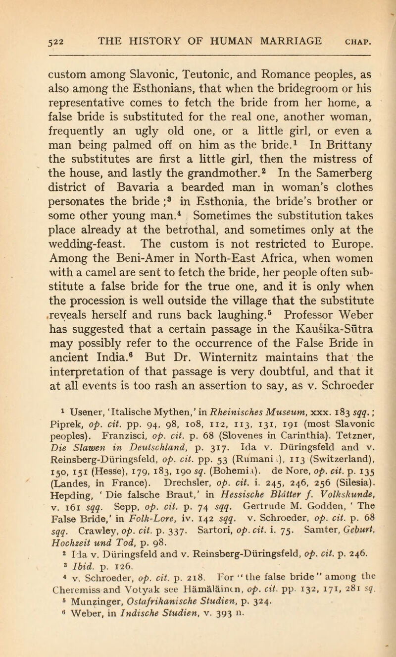 custom among Slavonic, Teutonic, and Romance peoples, as also among the Esthonians, that when the bridegroom or his representative comes to fetch the bride from her home, a false bride is substituted for the real one, another woman, frequently an ugly old one, or a little girl, or even a man being palmed off on him as the bride.1 In Brittany the substitutes are first a little girl, then the mistress of the house, and lastly the grandmother.2 In the Samerberg district of Bavaria a bearded man in woman’s clothes personates the bride ;3 in Esthonia, the bride’s brother or some other young man.4 Sometimes the substitution takes place already at the betrothal, and sometimes only at the wedding-feast. The custom is not restricted to Europe. Among the Beni-Amer in North-East Africa, when women with a camel are sent to fetch the bride, her people often sub¬ stitute a false bride for the true one, and it is only when the procession is well outside the village that the substitute reveals herself and runs back laughing.5 Professor Weber has suggested that a certain passage in the Kaurika-Sutra may possibly refer to the occurrence of the False Bride in ancient India.6 But Dr. Winternitz maintains that the interpretation of that passage is very doubtful, and that it at all events is too rash an assertion to say, as v. Schroeder 1 Usener, ‘Italische Mythen,’ in Rheinisches Museum, xxx. 183 sqq. ; Piprek, op. cit. pp. 94, 98, 108, 112, 113, 131, 191 (most Slavonic peoples). Franzisci, op. cit. p. 68 (Slovenes in Carinthia). Tetzner, Die Slawen in Deutschland, p. 317. Ida v. Diiringsfeld and v. Reinsberg-Diiringsfeld, op. cit. pp. 53 (Rumani 1), 113 (Switzerland), 150, 151 (Hesse), 179, 183, 190 sq. (Bohemi.i). de Nore, op. cit. p. 135 (Landes, in France). Drechsler, op. cit. i. 245, 246, 256 (Silesia). Hepding, ‘ Die falsche Braut,’ in Hessische Blatter f. Volkskunde, v. 161 sqq. Sepp, op. cit. p. 74 sqq. Gertrude M. Godden, ‘ The False Bride,’ in Folk-Lore, iv. 142 sqq. v. Schroeder, op. cit. p. 68 sqq. Crawley, op. cit. p. 337. Sartori, op. cit. i. 75. Samter, Geburt, Hochzeit und Tod, p. 98. 2 Ida v. Diiringsfeld and v. Reinsberg-Diiringsfeld, op. cit. p. 246. 3 Ibid. p. 126. 4 v. Schroeder, op. cit. p. 218. For “the false bride” among the Cheremissand Volyak see Hamalaintn, op. cit. pp. 132, 171, 281 sq. 6 Munzinger, Ostafrikanische Studien, p. 324.