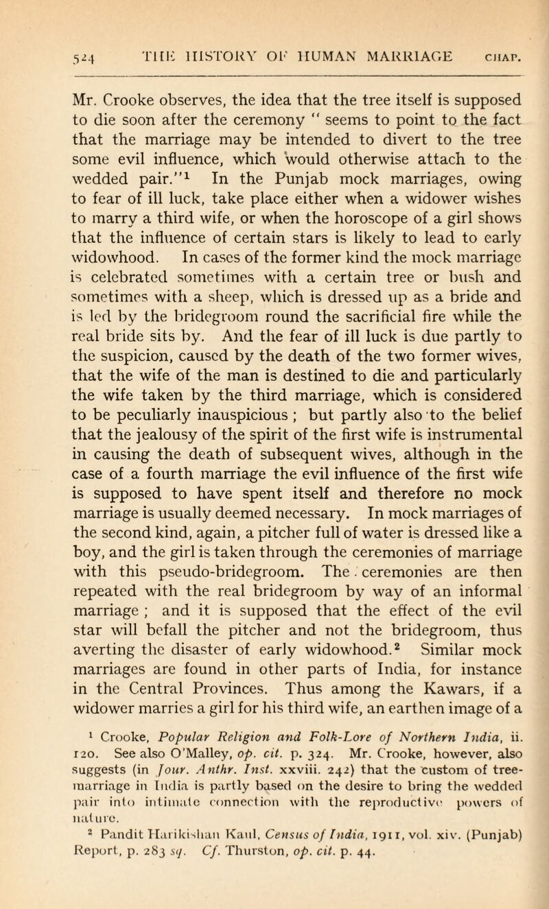 Mr. Crooke observes, the idea that the tree itself is supposed to die soon after the ceremony “ seems to point to the fact that the marriage may be intended to divert to the tree some evil influence, which would otherwise attach to the wedded pair.”1 In the Punjab mock marriages, owing to fear of ill luck, take place either when a widower wishes to marry a third wife, or when the horoscope of a girl shows that the influence of certain stars is likely to lead to early widowhood. In cases of the former kind the mock marriage is celebrated sometimes with a certain tree or bush and sometimes with a sheep, which is dressed up as a bride and is led by the bridegroom round the sacrificial fire while the real bride sits by. And the fear of ill luck is due partly to the suspicion, caused by the death of the two former wives, that the wife of the man is destined to die and particularly the wife taken by the third marriage, which is considered to be peculiarly inauspicious; but partly also to the belief that the jealousy of the spirit of the first wife is instrumental in causing the death of subsequent wives, although in the case of a fourth marriage the evil influence of the first wife is supposed to have spent itself and therefore no mock marriage is usually deemed necessary. In mock marriages of the second kind, again, a pitcher full of water is dressed like a boy, and the girl is taken through the ceremonies of marriage with this pseudo-bridegroom. The ' ceremonies are then repeated with the real bridegroom by way of an informal marriage ; and it is supposed that the effect of the evil star will befall the pitcher and not the bridegroom, thus averting the disaster of early widowhood.2 Similar mock marriages are found in other parts of India, for instance in the Central Provinces. Thus among the Kawars, if a widower marries a girl for his third wife, an earthen image of a 1 Crooke, Popular Religion and Folk-Lore of Northern India, ii. rao. See also O’Malley, op. cit. p. 324. Mr. Crooke, however, also suggests (in Jour. Anthr. Inst, xxviii. 242) that the custom of tree- raarriage in India is partly based on the desire to bring the wedded pair into intimate connection with the reproductive powers of nature. • Pandit Harikishan Kanl, Census of India, igir, vol. xiv. (Punjab) Report, p. 283 sij. Cf. Thurston, op. cit. p. 44.