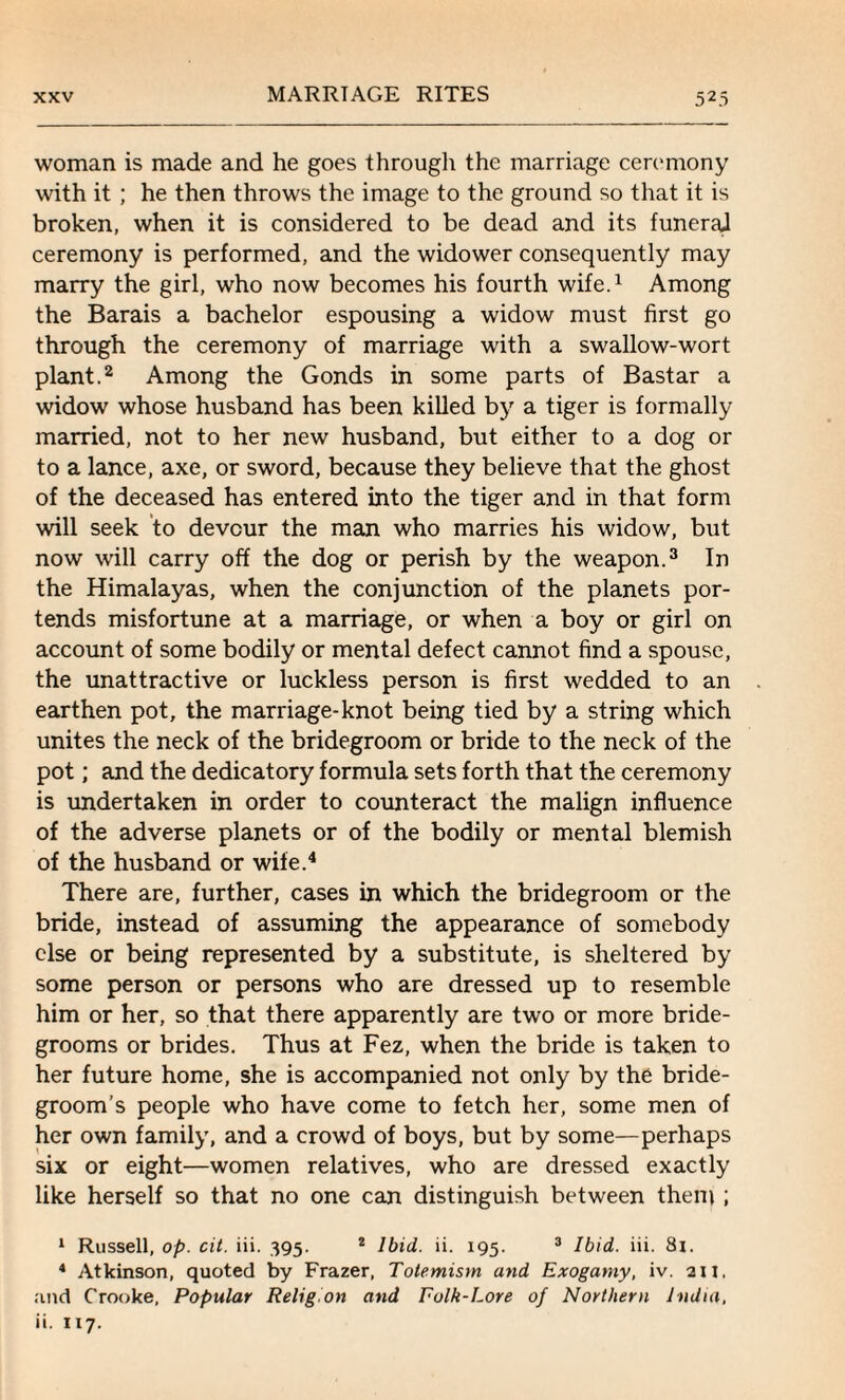 woman is made and he goes througli the marriage ceremony with it ; he then throws the image to the ground so that it is broken, when it is considered to be dead and its funeral ceremony is performed, and the widower consequently may marry the girl, who now becomes his fourth wife.1 Among the Barais a bachelor espousing a widow must first go through the ceremony of marriage with a swallow-wort plant.2 Among the Gonds in some parts of Bastar a widow whose husband has been killed by a tiger is formally married, not to her new husband, but either to a dog or to a lance, axe, or sword, because they believe that the ghost of the deceased has entered into the tiger and in that form will seek to devour the man who marries his widow, but now will carry off the dog or perish by the weapon.3 In the Himalayas, when the conjunction of the planets por¬ tends misfortune at a marriage, or when a boy or girl on account of some bodily or mental defect cannot find a spouse, the unattractive or luckless person is first wedded to an earthen pot, the marriage-knot being tied by a string which unites the neck of the bridegroom or bride to the neck of the pot; and the dedicatory formula sets forth that the ceremony is undertaken in order to counteract the malign influence of the adverse planets or of the bodily or mental blemish of the husband or wife.4 There are, further, cases in which the bridegroom or the bride, instead of assuming the appearance of somebody else or being represented by a substitute, is sheltered by some person or persons who are dressed up to resemble him or her, so that there apparently are two or more bride¬ grooms or brides. Thus at Fez, when the bride is taken to her future home, she is accompanied not only by the bride¬ groom’s people who have come to fetch her, some men of her own family, and a crowd of boys, but by some—perhaps six or eight—women relatives, who are dressed exactly like herself so that no one can distinguish between them ; 1 Russell, op. cit. iii. 395. 2 Ibid. ii. 195. 3 Ibid. iii. 8i. 4 Atkinson, quoted by Frazer, Totemism and Exogamy, iv. an, and CTooke, Popular Religion and Folk-Lore of Northern India, ii. 117.