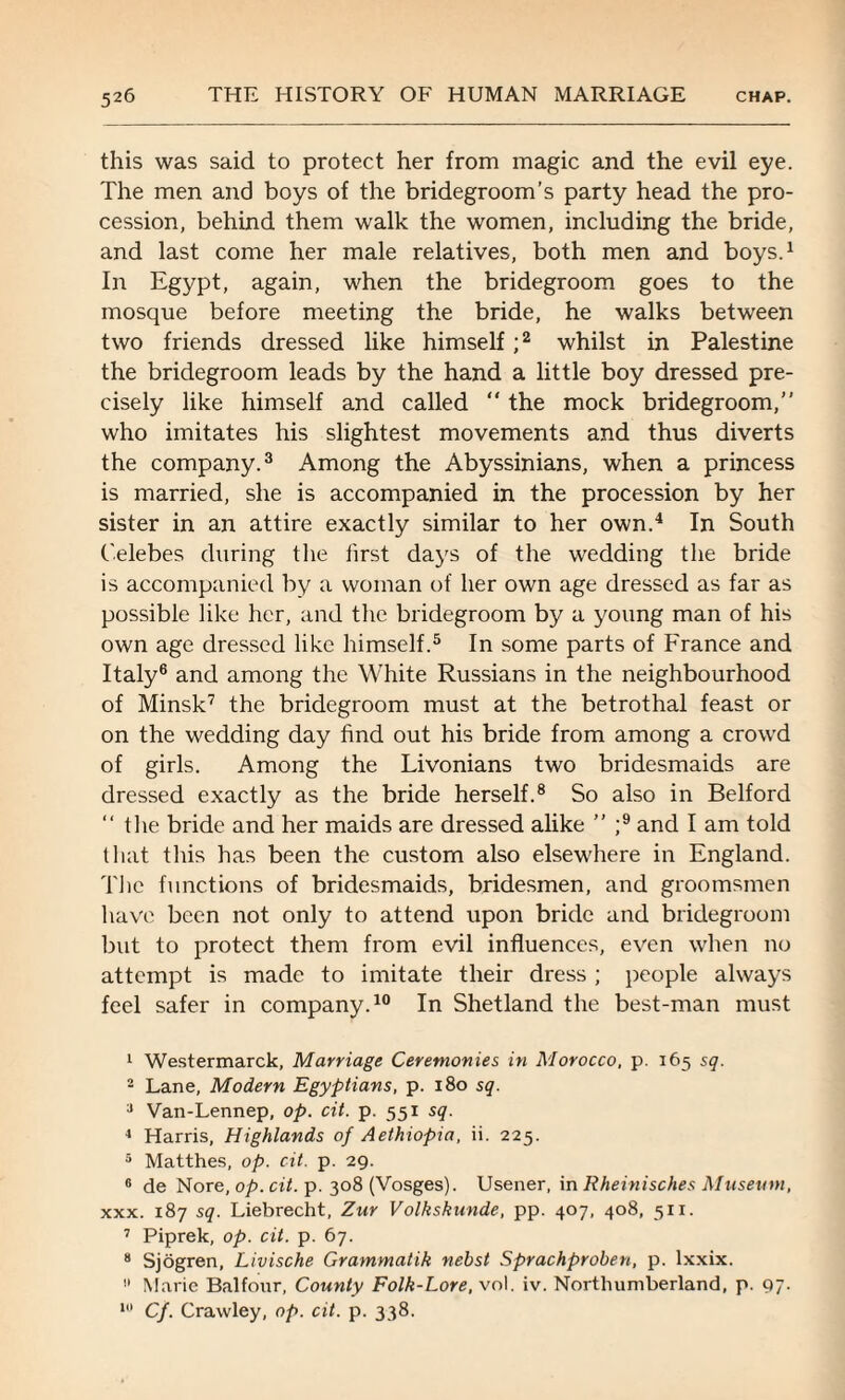 this was said to protect her from magic and the evil eye. The men and boys of the bridegroom’s party head the pro¬ cession, behind them walk the women, including the bride, and last come her male relatives, both men and boys.1 In Egypt, again, when the bridegroom goes to the mosque before meeting the bride, he walks between two friends dressed like himself ;2 whilst in Palestine the bridegroom leads by the hand a little boy dressed pre¬ cisely like himself and called “ the mock bridegroom,” who imitates his slightest movements and thus diverts the company.3 Among the Abyssinians, when a princess is married, she is accompanied in the procession by her sister in an attire exactly similar to her own.4 In South Celebes during the first days of the wedding the bride is accompanied by a woman of her own age dressed as far as possible like her, and the bridegroom by a young man of his own age dressed like himself.5 In some parts of France and Italy6 and among the White Russians in the neighbourhood of Minsk7 the bridegroom must at the betrothal feast or on the wedding day find out his bride from among a crowd of girls. Among the Livonians two bridesmaids are dressed exactly as the bride herself.8 So also in Belford ” the bride and her maids are dressed alike ” ;9 and I am told that this has been the custom also elsewhere in England. The functions of bridesmaids, bridesmen, and groomsmen have been not only to attend upon bride and bridegroom but to protect them from evil influences, even when no attempt is made to imitate their dress ; people always feel safer in company.10 In Shetland the best-man must 1 Westermarck, Marriage Ceremonies in Morocco, p. 165 sq. 2 Lane, Modern Egyptians, p. 180 sq. 3 Van-Lennep, op. cit. p. 551 sq. 4 Harris, Highlands of Aethiopia, ii. 225. 5 Matthes, op. cit. p. 29. 0 de Nore, op. cit. p. 308 (Vosges). Usener, in Rheinisches Museum, xxx. 187 sq. Liebrecht, Zur Volkskunde, pp. 407, 408, 511. 7 Piprek, op. cit. p. 67. 8 Sjogren, Livische Grammatik nebst Sprachproben, p. lxxix. » Marie Balfour, County Folk-Lore, vol. iv. Northumberland, p. 97. 10 Cf. Crawley, op. cit. p. 338.