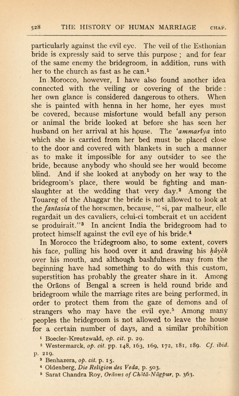 particularly against the evil eye. The veil of the Esthonian bride is expressly said to serve this purpose ; and for fear of the same enemy the bridegroom, in addition, runs with her to the church as fast as he can.1 In Morocco, however, I have also found another idea connected with the veiling or covering of the bride : her own glance is considered dangerous to others. When she is painted with henna in her home, her eyes must be covered, because misfortune would befall any person or animal the bride looked at before she has seen her husband on her arrival at his hpuse. The ‘ammariya into which she is carried from her bed must be placed close to the door and covered with blankets in such a manner as to make it impossible for any outsider to see the bride, because anybody who should see her would become blind. And if she looked at anybody on her way to the bridegroom’s place, there would be fighting and man¬ slaughter at the wedding that very day.2 Among the Touareg of the Ahaggar the bride is not allowed to look at the fantasia of the horsemen, because, “ si, par malheur, elle regardait un des cavaliers, celui-ci tomberait et un accident se produirait.”3 In ancient India the bridegroom had to protect himself against the evil eye of his bride.4 In Morocco the bridegroom also, to some extent, covers his face, pulling his hood over it and drawing his hayek over his mouth, and although bashfulness may from the beginning have had something to do with this custom, superstition has probably the greater share in it. Among the Oraons of Bengal a screen is held round bride and bridegroom while the marriage rites are being performed, in order to protect them from the gaze of demons and of strangers who may have the evil eye.5 Among many peoples the bridegroom is not allowed to leave the house for a certain number of days, and a similar prohibition 1 Boecler-Kreutzwald, op. cit. p. 29. - Westermarck, op. cit. pp. 148, 163, 169, 172, 181, 189. Cf. ibid. p. 219. 3 Benhazera, op. cit. p. 15. 4 Oldenberg, Die Religion des Veda, p. 503. 5 Sarat Chandra Roy, Onions of Chotd-Ndgpur, p. 363.