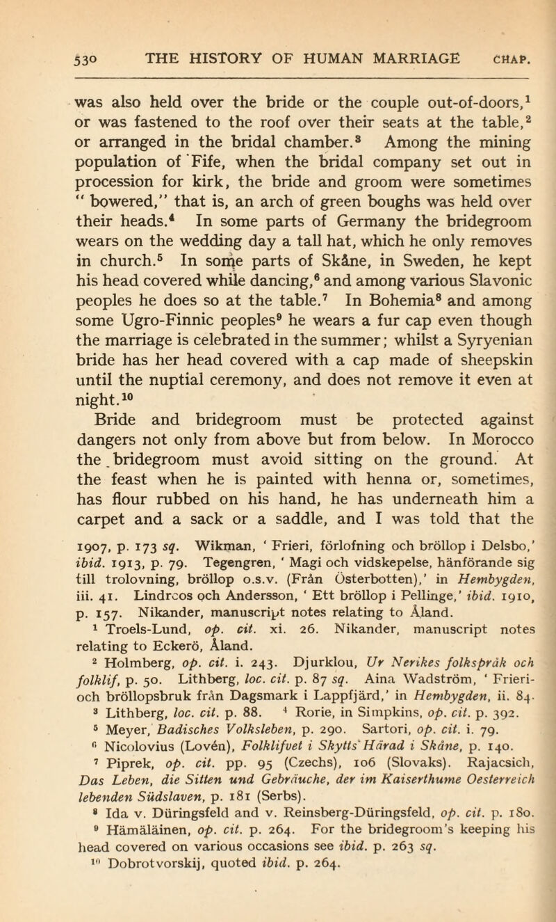 was also held over the bride or the couple out-of-doors,1 or was fastened to the roof over their seats at the table,2 or arranged in the bridal chamber.3 Among the mining population of Fife, when the bridal company set out in procession for kirk, the bride and groom were sometimes “ bowered, that is, an arch of green boughs was held over their heads.4 In some parts of Germany the bridegroom wears on the wedding day a tall hat, which he only removes in church.5 In son^e parts of Sk&ne, in Sweden, he kept his head covered while dancing,6 and among various Slavonic peoples he does so at the table.7 In Bohemia8 and among some Ugro-Finnic peoples9 he wears a fur cap even though the marriage is celebrated in the summer; whilst a Syryenian bride has her head covered with a cap made of sheepskin until the nuptial ceremony, and does not remove it even at night.10 Bride and bridegroom must be protected against dangers not only from above but from below. In Morocco the bridegroom must avoid sitting on the ground. At the feast when he is painted with henna or, sometimes, has flour rubbed on his hand, he has underneath him a carpet and a sack or a saddle, and I was told that the 1907, p. 173 sq. Wikman, ‘ Frieri, forlofning och brollop i Delsbo,’ ibid. 1913, p. 79. Tegengren, ' Magi och vidskepelse, hanforande sig till trolovning, brollop o.s.v. (Fr5n Osterbotten),’ in Hembygden, iii. 41. Lindrcos och Andersson, ‘ Ett brollop i Pellinge,’ ibid. 19x0, p. 157. Nikander, manuscript notes relating to Aland. 1 Troels-Lund, op. cit. xi. 26. Nikander, manuscript notes relating to Eckero, Aland. 2 Holmberg, op. cit. i. 243. Djurklou, Ur Nerikes folksprdk och folklif, p. 50. Lithberg, loc. cit. p. 87 sq. Aina Wadstrom, ' Frieri- och brollopsbruk fran Dagsmark i Lappfjard,' in Hembygden, ii. 84. 3 Lithberg, loc. cit. p. 88. 4 Rorie, in Simpkins, op. cit. p. 392. 5 Meyer, Badisches Volksleben, p. 290. Sartori, op. cit. i. 79. fi Nicolovius (Loven), Folklifvet i Skytts' Hdrad i Skdne, p. 140. 7 Piprek, op. cit. pp. 95 (Czechs), 106 (Slovaks). Rajacsich, Das Leben, die Sitten und Gebrduche, der im Kaiserthume Oesterreich lebenden Sudslaven, p. 181 (Serbs). * Ida v. Diiringsfeld and v. Reinsberg-Diiringsfeld, op. cit. p. 180. 9 Hamalainen, op. cit. p. 264. For the bridegroom’s keeping his head covered on various occasions see ibid. p. 263 sq. 19 Dobrotvorskij, quoted ibid. p. 264.