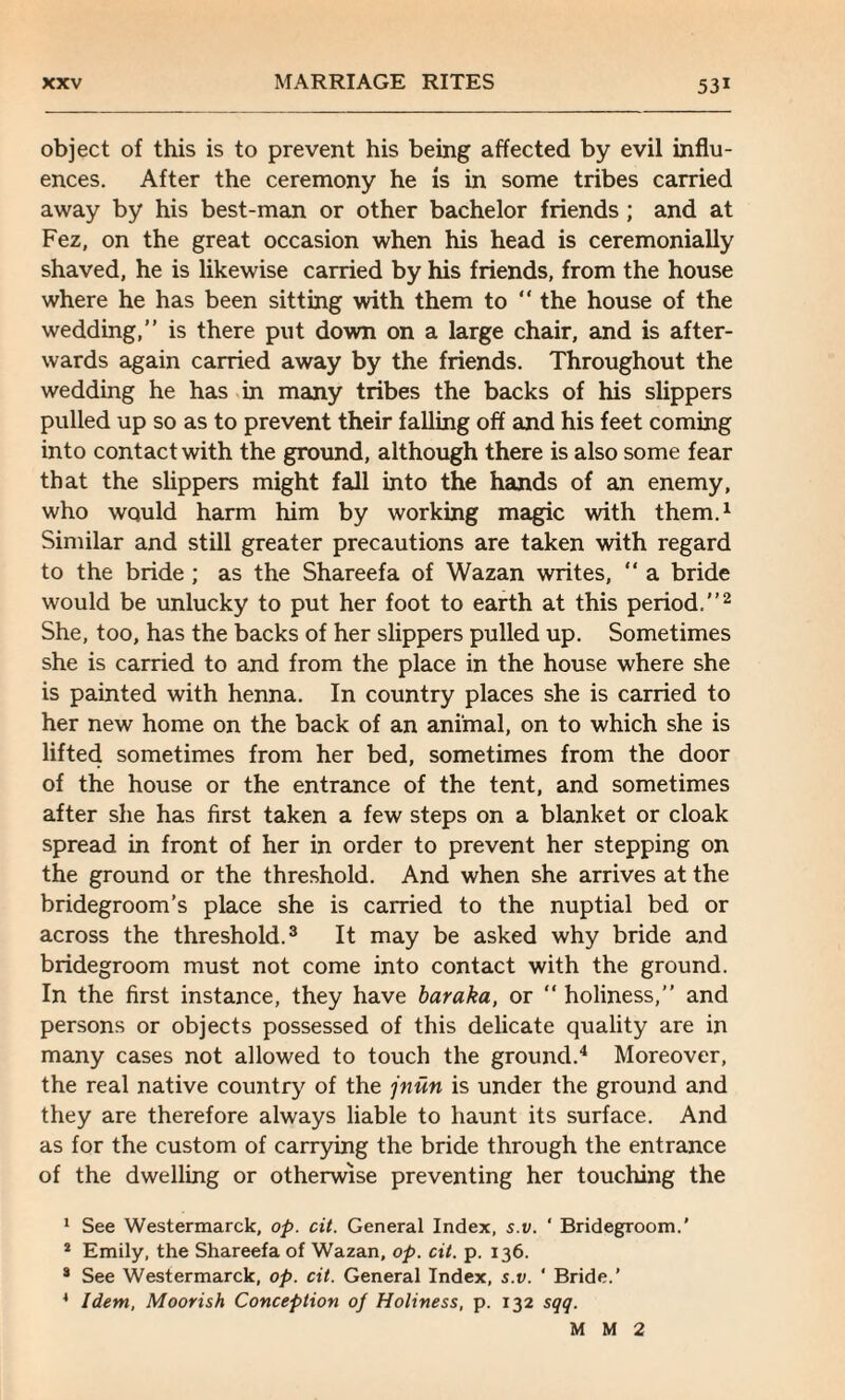 object of this is to prevent his being affected by evil influ¬ ences. After the ceremony he is in some tribes carried away by his best-man or other bachelor friends ; and at Fez, on the great occasion when his head is ceremonially shaved, he is likewise carried by his friends, from the house where he has been sitting with them to “ the house of the wedding,” is there put down on a large chair, and is after¬ wards again carried away by the friends. Throughout the wedding he has in many tribes the backs of his slippers pulled up so as to prevent their falling off and his feet coming into contact with the ground, although there is also some fear that the slippers might fall into the hands of an enemy, who would harm him by working magic with them.1 Similar and still greater precautions are taken with regard to the bride ; as the Shareefa of Wazan writes, “ a bride would be unlucky to put her foot to earth at this period.”2 She, too, has the backs of her slippers pulled up. Sometimes she is carried to and from the place in the house where she is painted with henna. In country places she is carried to her new home on the back of an animal, on to which she is lifted sometimes from her bed, sometimes from the door of the house or the entrance of the tent, and sometimes after she has first taken a few steps on a blanket or cloak spread in front of her in order to prevent her stepping on the ground or the threshold. And when she arrives at the bridegroom’s place she is carried to the nuptial bed or across the threshold.3 It may be asked why bride and bridegroom must not come into contact with the ground. In the first instance, they have baraka, or “ holiness,” and persons or objects possessed of this delicate quality are in many cases not allowed to touch the ground.4 Moreover, the real native country of the jnun is under the ground and they are therefore always liable to haunt its surface. And as for the custom of carrying the bride through the entrance of the dwelling or otherwise preventing her touching the 1 See Westermarck, op. cit. General Index, s.v. ' Bridegroom.’ * Emily, the Shareefa of Wazan, op. cit. p. 136. s See Westermarck, op. cit. General Index, s.v. ' Bride.’ 4 Idem, Moorish Conception 0/ Holiness, p. 132 sqq. MM2