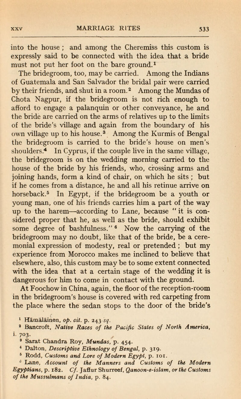 into the house ; and among the Cheremiss this custom is expressly said to be connected with the idea that a bride must not put her foot on the bare ground.1 The bridegroom, too, may be carried. Among the Indians of Guatemala and San Salvador the bridal pair were carried by their friends, and shut in a room.2 Among the Mundas of Chota Nagpur, if the bridegroom is not rich enough to afford to engage a palanquin or other conveyance, he and the bride are carried on the arms of relatives up to the limits of the bride’s village and again from the boundary of his own village up to his house.3 Among the Kurmis of Bengal the bridegroom is carried to the bride’s house on men’s shoulders.4 In Cyprus, if the couple live in the same village, the bridegroom is on the wedding morning carried to the house of the bride by his friends, who, crossing arms and joining hands, form a kind of chair, on which he sits ; but if he comes from a distance, he and all his retinue arrive on horseback.5 In Egypt, if the bridegroom be a youth or young man, one of his friends carries him a part of the way up to the harem—according to Lane, because “it is con¬ sidered proper that he, as well as the bride, should exhibit some degree of bashfulness.'' 6 Now the carrying of the bridegroom may no doubt, like that of the bride, be a cere¬ monial expression of modesty, real or pretended ; but my experience from Morocco makes me inclined to believe that elsewhere, also, this custom may be to some extent connected with the idea that at a certain stage of the wedding it is dangerous for him to come in contact with the ground. At Foochow in China, again, the floor of the reception-room in the bridegroom’s house is covered with red carpeting from the place where the sedan stops to the door of the bride’s 1 Hamalainen, op. cit. p. 243 sq. 3 Bancroft, Native Races of the Pacific States of North America, i. 703. 3 Sarat Chandra Roy, Mundas, p. 454. 4 Dalton, Descriptive Ethnology of Bengal, p. 319. 5 Rodd, Customs and Lore of Modern Egypt, p. 101. J Lane, Account of the Manners and Customs of the Modern Egyptians, p. 182. Cf. Jaffur Shurreef, Qanoon-e-islam, or the Customs of the Mussulmans of India, p. 84.