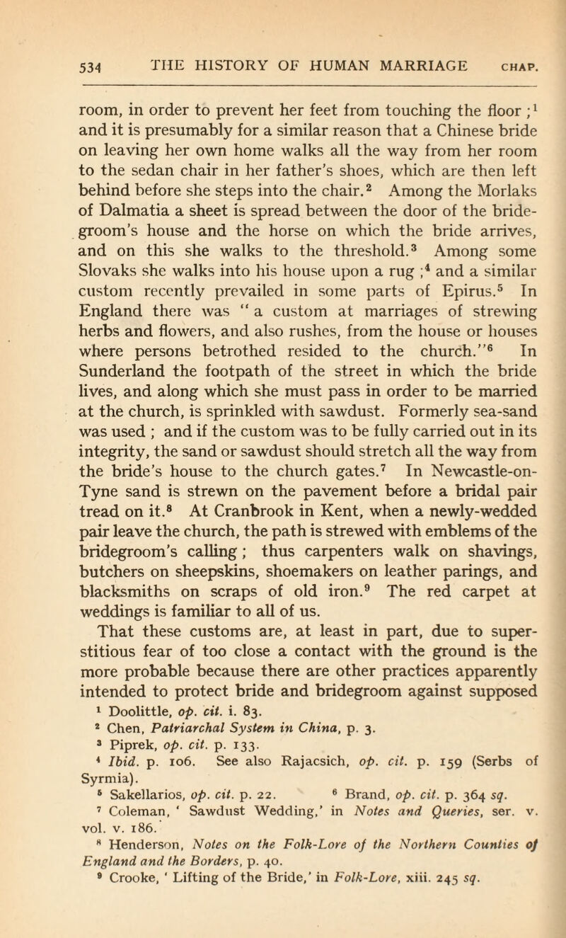 room, in order to prevent her feet from touching the floor ;x and it is presumably for a similar reason that a Chinese bride on leaving her own home walks all the way from her room to the sedan chair in her father’s shoes, which are then left behind before she steps into the chair.2 Among the Morlaks of Dalmatia a sheet is spread between the door of the bride¬ groom’s house and the horse on which the bride arrives, and on this she walks to the threshold.3 Among some Slovaks she walks into his house upon a rug ;4 and a similar custom recently prevailed in some parts of Epirus.5 In England there was “ a custom at marriages of strewing herbs and flowers, and also rushes, from the house or houses where persons betrothed resided to the church.”6 In Sunderland the footpath of the street in which the bride lives, and along which she must pass in order to be married at the church, is sprinkled with sawdust. Formerly sea-sand was used ; and if the custom was to be fully carried out in its integrity, the sand or sawdust should stretch all the way from the bride’s house to the church gates.7 In Newcastle-on- Tyne sand is strewn on the pavement before a bridal pair tread on it.8 At Cranbrook in Kent, when a newly-wedded pair leave the church, the path is strewed with emblems of the bridegroom’s calling; thus carpenters walk on shavings, butchers on sheepskins, shoemakers on leather parings, and blacksmiths on scraps of old iron.9 The red carpet at weddings is familiar to all of us. That these customs are, at least in part, due to super¬ stitious fear of too close a contact with the ground is the more probable because there are other practices apparently intended to protect bride and bridegroom against supposed 1 Doolittle, op. cit. i. 83. 2 Chen, Patriarchal System in China, p. 3. 3 Piprek, op. cit. p. 133. 4 Ibid. p. 106. See also Rajacsich, op. cit. p. 159 (Serbs of Syrmia). 6 Sakellarios, op. cit. p. 22. 6 Brand, op. cit. p. 364 sq. 7 Coleman, ‘ Sawdust Wedding,’ in Notes and Queries, ser. v. vol. v. 186. * Henderson, Notes on the Folk-Lore of the Northern Counties of England and the Borders, p. 40. 9 Crooke, ' Lifting of the Bride,’ in Folk-Lore, xiii. 245 sq.