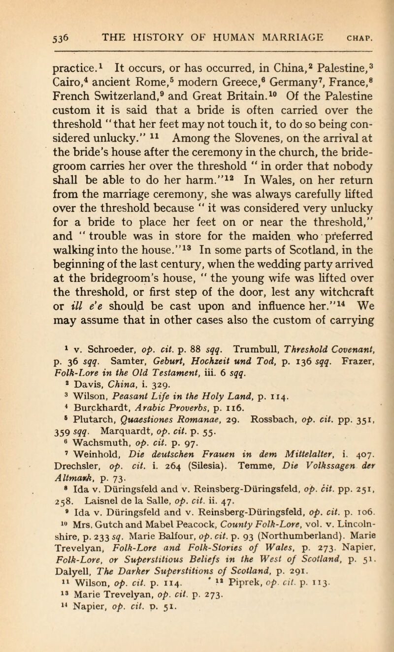 practice.1 It occurs, or has occurred, in China,2 Palestine,3 Cairo,4 ancient Rome,5 modern Greece,6 Germany7 8, France,e French Switzerland,9 and Great Britain.10 Of the Palestine custom it is said that a bride is often carried over the threshold that her feet may not touch it, to do so being con¬ sidered unlucky.” 11 Among the Slovenes, on the arrival at the bride’s house after the ceremony in the church, the bride¬ groom carries her over the threshold “ in order that nobody shall be able to do her harm.”12 In Wales, on her return from the marriage ceremony, she was always carefully lifted over the threshold because  it was considered very unlucky for a bride to place her feet on or near the threshold,” and trouble was in store for the maiden who preferred walking into the house.”13 In some parts of Scotland, in the beginning of the last century, when the wedding party arrived at the bridegroom’s house,  the young wife was lifted over the threshold, or first step of the door, lest any witchcraft or ill e'e should be cast upon and influence her.”14 We may assume that in other cases also the custom of carrying 1 v. Schroeder, op. cit. p. 88 sqq. Trumbull, Threshold Covenant, p. 36 sqq. Samter, Geburt, Hochzeit und Tod, p. 136 sqq. Frazer, Folk-Lore in the Old Testament, iii. 6 sqq. 2 Davis, China, i. 329. 3 Wilson, Peasant Life in the Holy Land, p. 114. 4 Burckhardt, Arabic Proverbs, p. 116. 5 Plutarch, Quaestiones Romanae, 29. Rossbach, op. cit. pp. 351, 359 sqq. Marquardt, op. cit. p. 55. 0 Wachsmuth, op. cit. p. 97. 7 Weinhold, Die deutschen Frauen in dem Mittelalter, i. 407. Drechsler, op. cit. i. 264 (Silesia). Temme, Die Volkssagen der Altmark, p. 73. 8 Ida v. Diiringsfeld and v. Reinsberg-Diiringsfeld, op. cit. pp. 251, 258. Laisnel de la Salle, op. cit. ii. 47. 9 Ida v. Diiringsfeld and v. Reinsberg-Diiringsfeld, op. cit. p. 106. 10 Mrs. Gutch and Mabel Peacock, County Folk-Lore, vol. v. Lincoln¬ shire, p. 233 sq. Marie Balfour, op. cit. p. 93 (Northumberland). Marie Trevelyan, Folk-Lore and Folk-Stories of Wales, p. 273. Napier, Folk-Lore, or Superstitious Beliefs in the West of Scotland, p. 51. Dalyell, The Darker Superstitions of Scotland, p. 291. 11 Wilson, op. cit. p. 114. ' 12 Piprek, op. cit. p. 113. 13 Marie Trevelyan, op. cit. p. 273. 14 Napier, op. cit. p. 51.