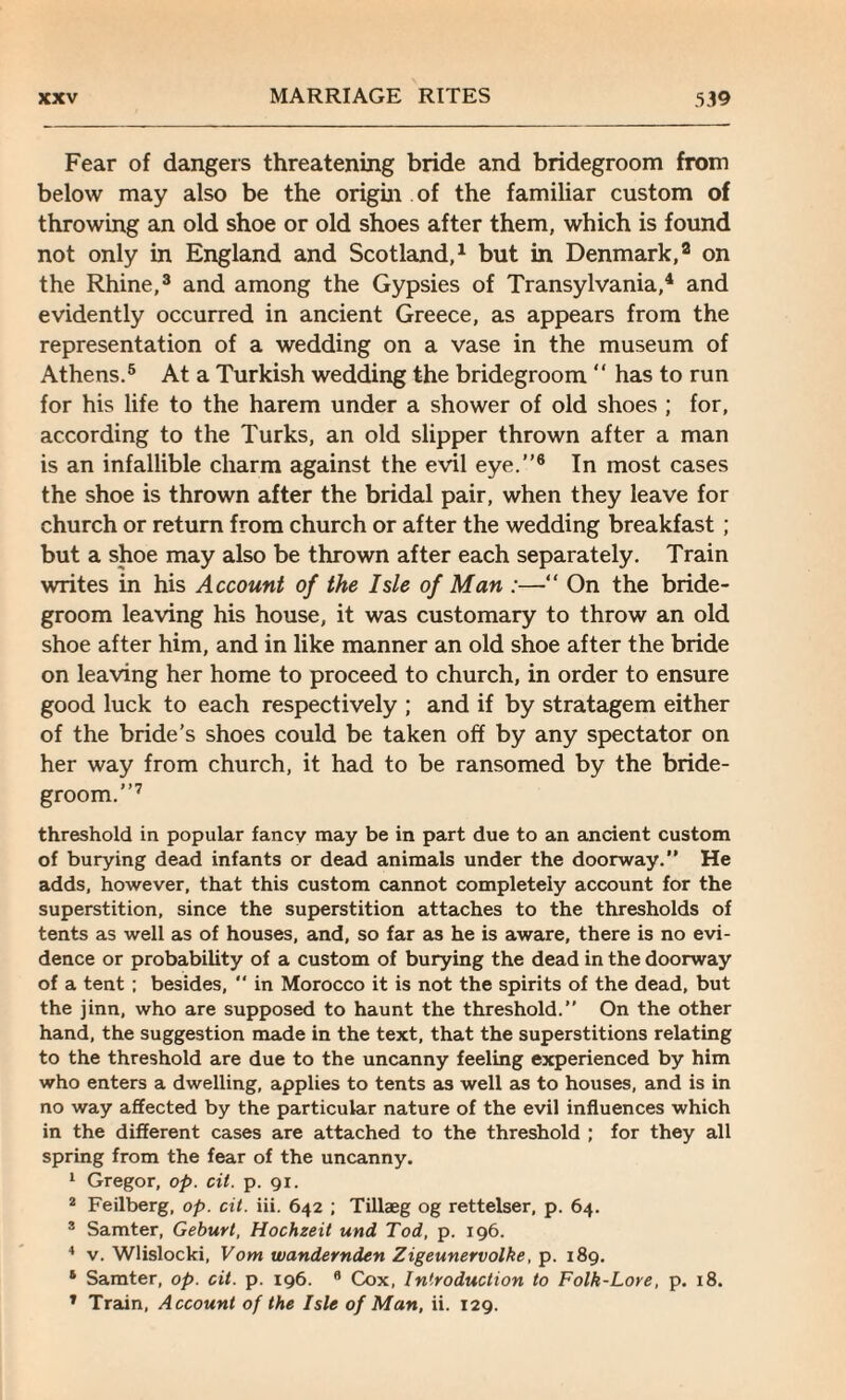 Fear of dangers threatening bride and bridegroom from below may also be the origin of the familiar custom of throwing an old shoe or old shoes after them, which is found not only in England and Scotland,1 but in Denmark,2 on the Rhine,3 and among the Gypsies of Transylvania,4 and evidently occurred in ancient Greece, as appears from the representation of a wedding on a vase in the museum of Athens.5 At a Turkish wedding the bridegroom “ has to run for his life to the harem under a shower of old shoes ; for, according to the Turks, an old slipper thrown after a man is an infallible charm against the evil eye.”6 In most cases the shoe is thrown after the bridal pair, when they leave for church or return from church or after the wedding breakfast ; but a shoe may also be thrown after each separately. Train writes in his Account of the Isle of Man :—“ On the bride¬ groom leaving his house, it was customary to throw an old shoe after him, and in like manner an old shoe after the bride on leaving her home to proceed to church, in order to ensure good luck to each respectively ; and if by stratagem either of the bride’s shoes could be taken off by any spectator on her way from church, it had to be ransomed by the bride¬ groom.”7 threshold in popular fancy may be in part due to an ancient custom of burying dead infants or dead animals under the doorway.” He adds, however, that this custom cannot completely account for the superstition, since the superstition attaches to the thresholds of tents as well as of houses, and, so far as he is aware, there is no evi¬ dence or probability of a custom of burying the dead in the doorway of a tent ; besides, *' in Morocco it is not the spirits of the dead, but the jinn, who are supposed to haunt the threshold.” On the other hand, the suggestion made in the text, that the superstitions relating to the threshold are due to the uncanny feeling experienced by him who enters a dwelling, applies to tents as well as to houses, and is in no way affected by the particular nature of the evil influences which in the different cases are attached to the threshold ; for they all spring from the fear of the uncanny. 1 Gregor, op. cit. p. 91. 2 Feilberg, op. cit. iii. 642 ; Tillaeg og rettelser, p. 64. 2 Samter, Geburt, Hochzeit und Tod, p. 196. 4 v. Wlisloclci, Vom wandernden Zigeunervolke, p. 189. 1 Samter, op. cit. p. 196. fl Cox, Introduction to Folk-Lore, p. 18. 1 Train, Account of the Isle of Man, ii. 129.