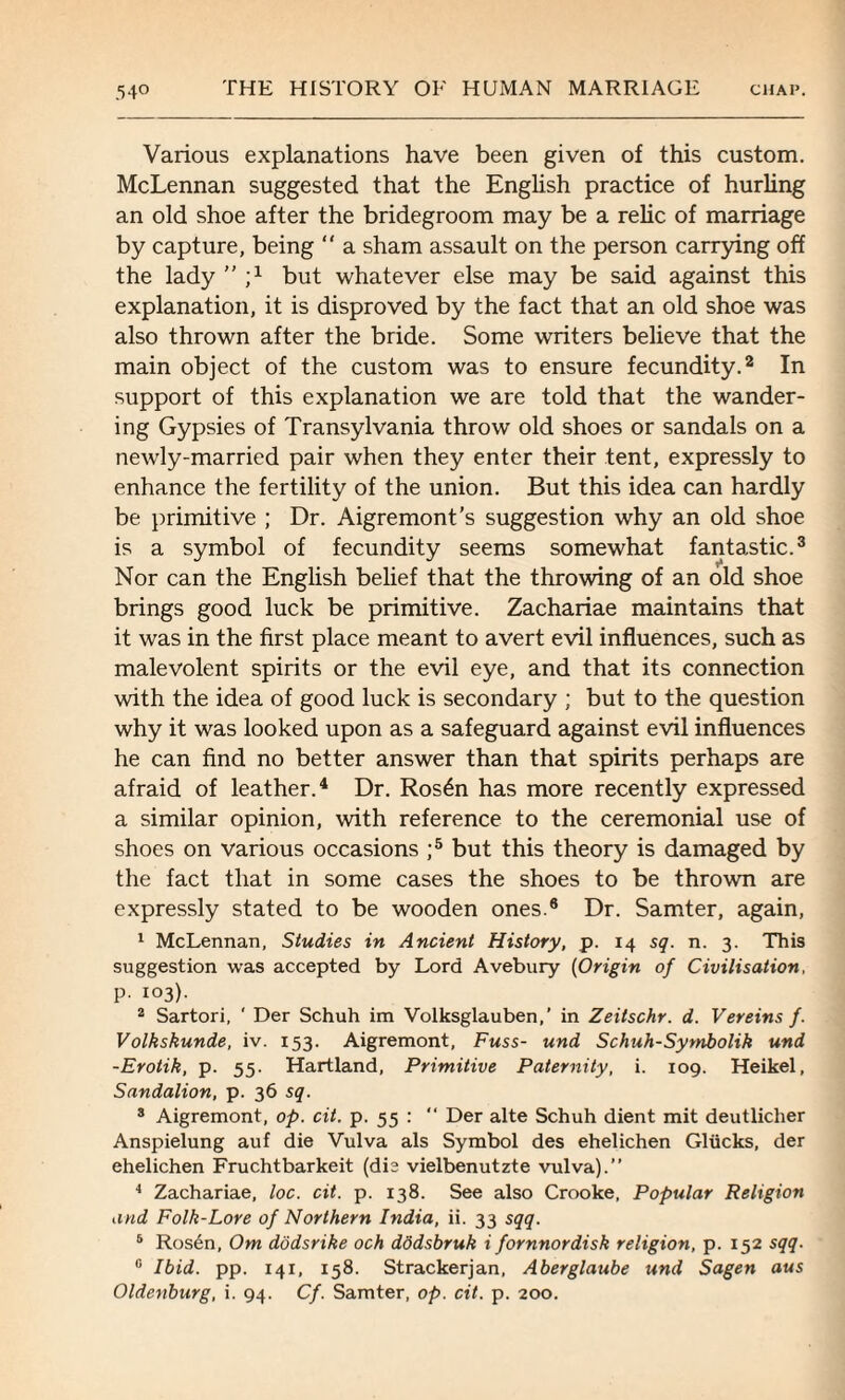 Various explanations have been given of this custom. McLennan suggested that the English practice of hurling an old shoe after the bridegroom may be a relic of marriage by capture, being “ a sham assault on the person carrying off the lady  ;x but whatever else may be said against this explanation, it is disproved by the fact that an old shoe was also thrown after the bride. Some writers believe that the main object of the custom was to ensure fecundity.2 In support of this explanation we are told that the wander¬ ing Gypsies of Transylvania throw old shoes or sandals on a newly-married pair when they enter their tent, expressly to enhance the fertility of the union. But this idea can hardly be primitive ; Dr. Aigremont’s suggestion why an old shoe is a symbol of fecundity seems somewhat fantastic.3 Nor can the English belief that the throwing of an old shoe brings good luck be primitive. Zachariae maintains that it was in the first place meant to avert evil influences, such as malevolent spirits or the evil eye, and that its connection with the idea of good luck is secondary ; but to the question why it was looked upon as a safeguard against evil influences he can find no better answer than that spirits perhaps are afraid of leather.4 Dr. Ros6n has more recently expressed a similar opinion, with reference to the ceremonial use of shoes on various occasions ;5 but this theory is damaged by the fact that in some cases the shoes to be thrown are expressly stated to be wooden ones.8 Dr. Samter, again, 1 McLennan, Studies in Ancient History, p. 14 sq. n. 3. This suggestion was accepted by Lord Avebury (Origin of Civilisation, p. 103). 2 Sartori, ' Der Schuh im Volksglauben,’ in Zeitschr. d. Vereins f. Volkskunde, iv. 153. Aigremont, Fuss- und Schuh-Symbolik und -Erotik, p. 55. Hartland, Primitive Paternity, i. 109. Heikel, Sandalion, p. 36 sq. 3 Aigremont, op. cit. p. 55 :  Der alte Schuh dient mit deutlicher Anspielung auf die Vulva als Symbol des ehelichen Glucks, der ehelichen Fruchtbarkeit (die vielbenutzte vulva).” 4 Zachariae, loc. cit. p. 138. See also Crooke, Popular Religion and Folk-Lore of Northern India, ii. 33 sqq. 5 Ros6n, Om dodsrike och dodsbruk i fornnordisk religion, p. 152 sqq. 0 Ibid. pp. 141, 158. Strackerjan, Aberglaube und Sagen aus Oldenburg, i. 94. Cf. Samter, op. cit. p. 200.