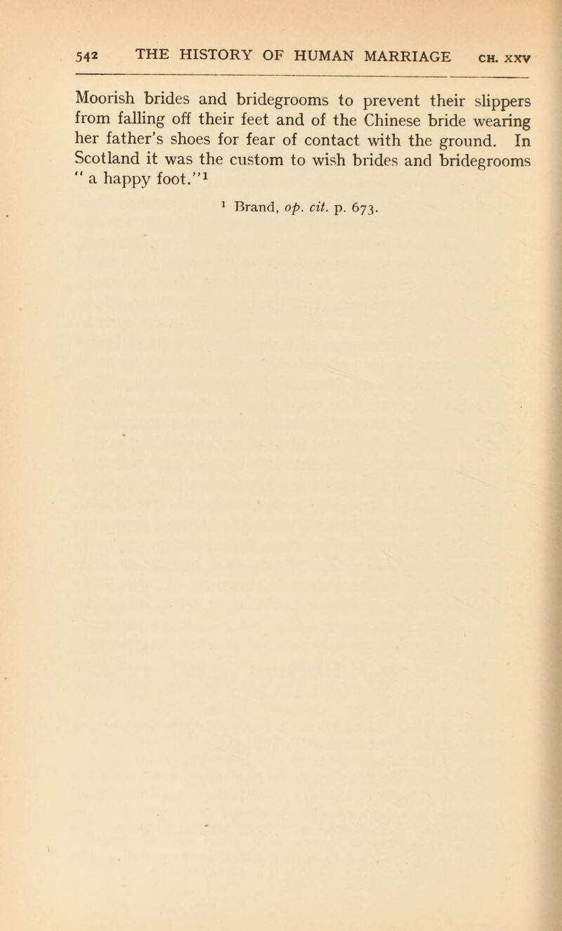 Moorish brides and bridegrooms to prevent their slippers from falling off their feet and of the Chinese bride wearing her father’s shoes for fear of contact with the ground. In Scotland it was the custom to wish brides and bridegrooms “ a happy foot.”1