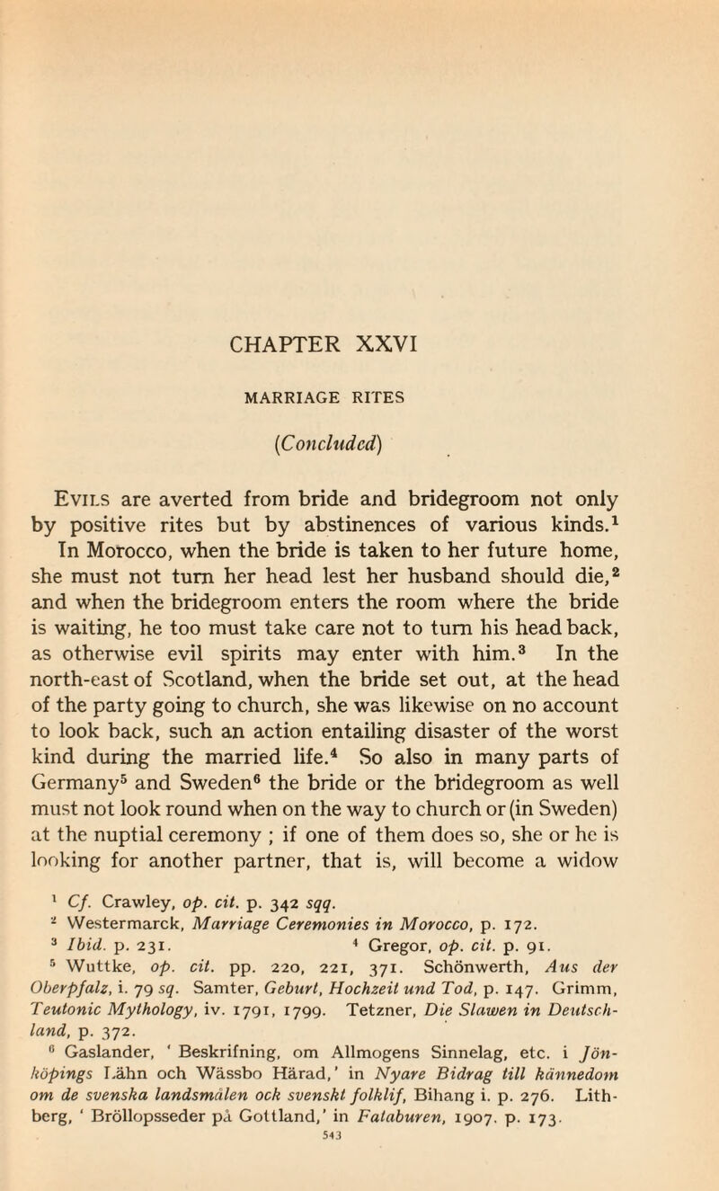 CHAPTER XXVI MARRIAGE RITES (Concluded) Evils are averted from bride and bridegroom not only by positive rites but by abstinences of various kinds.1 In Morocco, when the bride is taken to her future home, she must not turn her head lest her husband should die,2 and when the bridegroom enters the room where the bride is waiting, he too must take care not to turn his head back, as otherwise evil spirits may enter with him.3 In the north-east of Scotland, when the bride set out, at the head of the party going to church, she was likewise on no account to look back, such an action entailing disaster of the worst kind during the married life.4 So also in many parts of Germany5 and Sweden6 the bride or the bridegroom as well must not look round when on the way to church or (in Sweden) at the nuptial ceremony ; if one of them does so, she or he is looking for another partner, that is, will become a widow 1 Cf. Crawley, op. cit. p. 342 sqq. i Westermarck, Marriage Ceremonies in Morocco, p. 172. 3 Ibid. p. 231. 4 Gregor, op. cit. p. 91. 5 Wuttke, op. cit. pp. 220, 221, 371. Schonwerth, Aus der Oberpfalz, i. 79 sq. Samter, Geburt, Hochzeit und Tod, p. 147. Grimm, Teutonic Mythology, iv. 1791, 1799. Tetzner, Die Slawen in Deutsch¬ land, p. 372. 0 Gaslander, * Beskrifning, om Allmogens Sinnelag, etc. i Jon- hopings Lahn och Wassbo Harad,’ in Nyare Bidrag till kdnnedom om de svenska landsmalen ock svenskt folklif, Bihang i. p. 276. Lith- berg, ‘ Brollopsseder pa Gottland,’ in Fataburen, 1907. p. 173.