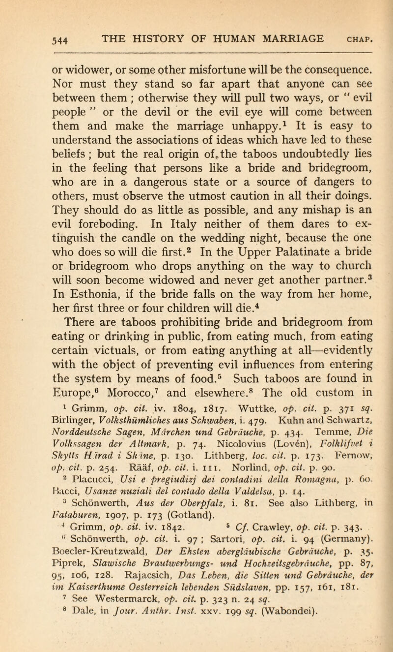 or widower, or some other misfortune will be the consequence. Nor must they stand so far apart that anyone can see between them ; otherwise they will pull two ways, or “ evil people ” or the devil or the evil eye will come between them and make the marriage unhappy.1 It is easy to understand the associations of ideas which have led to these beliefs ; but the real origin of, the taboos undoubtedly lies in the feeling that persons like a bride and bridegroom, who are in a dangerous state or a source of dangers to others, must observe the utmost caution in all their doings. They should do as little as possible, and any mishap is an evil foreboding. In Italy neither of them dares to ex¬ tinguish the candle on the wedding night, because the one who does so will die first.2 In the Upper Palatinate a bride or bridegroom who drops anything on the way to church will soon become widowed and never get another partner.3 In Esthonia, if the bride falls on the way from her home, her first three or four children will die.4 There are taboos prohibiting bride and bridegroom from eating or drinking in public, from eating much, from eating certain victuals, or from eating anything at all—evidently with the object of preventing evil influences from entering the sj'stem by means of food.5 Such taboos are found in Europe,6 Morocco,7 and elsewhere.8 The old custom in 1 Grimm, op. cit. iv. 1804, 1817. Wuttke, op. cit. p. 371 sq. Birlinger, Volksthiimliches aus Schwaben, i. 479. Kuhn and Schwartz, Norddeutsche Sagen, Mdrchen und Gebrduche, p. 434. Temme, Die Volkssagen der Altmark, p. 74. Nicolovius (Loven), Folklifvet i Skytts H irad i Sk ine, p. 130. Lithberg, loc. cit. p. 173. Fernow, op. cit. p. 254. Raaf, op. cit. i. hi, Norlind, op. cit. p. 90. 2 Placucci, Usi e pregiudizj dei contadini della Romagna, p. 60, Bacci, Usanze nuziali del contado della Valdelsa, p. 14. 3 Schdnwerth, Aus der Oberpfalz, i. 81. See also Lithberg, in Fataburen, 1907, p. 173 (Gotland). 4 Grimm, op. cit. iv. 1842. 5 Cf. Crawley, op. cit. p. 343. “ Schonwerth, op. cit. i. 97 ; Sartori, op. cit. i. 94 (Germany). Boeder-Kreutzwald, Der Ehsten abergldubische Gebrduche, p. 35. Piprek, Slawischc Brautwerbungs- und Hochzeitsgebrduche, pp. 87, 95, 106, 128. Rajacsich, Das Leben, die Sitten und Gebrduche, der im Kaiserthume Oesterreich lebenden Siidslaven, pp. 157, 161, 181. 7 See Westermarck, op. cit. p. 323 n. 24 sq. 8 Dale, in Jour. Anthr. Inst. xxv. 199 sq. (Wabondei).