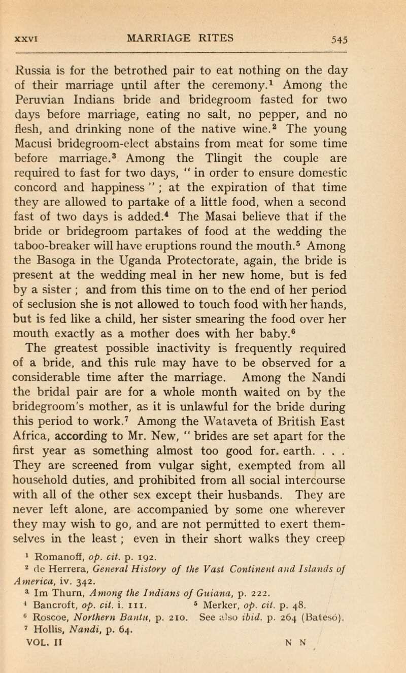 Russia is for the betrothed pair to eat nothing on the day of their marriage until after the ceremony.1 Among the Peruvian Indians bride and bridegroom fasted for two days before marriage, eating no salt, no pepper, and no flesh, and drinking none of the native wine.2 The young Macusi bridegroom-elect abstains from meat for some time before marriage.3 Among the Tlingit the couple are required to fast for two days, “ in order to ensure domestic concord and happiness ” ; at the expiration of that time they are allowed to partake of a little food, when a second fast of two days is added.4 The Masai believe that if the bride or bridegroom partakes of food at the wedding the taboo-breaker will have eruptions round the mouth.5 Among the Basoga in the Uganda Protectorate, again, the bride is present at the wedding meal in her new home, but is fed by a sister ; and from this time on to the end of her period of seclusion she is not allowed to touch food with her hands, but is fed like a child, her sister smearing the food over her mouth exactly as a mother does with her baby.6 The greatest possible inactivity is frequently required of a bride, and this rule may have to be observed for a considerable time after the marriage. Among the Nandi the bridal pair are for a whole month waited on by the bridegroom’s mother, as it is unlawful for the bride during this period to work.7 Among the Wataveta of British East Africa, according to Mr. New, “ brides are set apart for the first year as something almost too good for. earth. . . . They are screened from vulgar sight, exempted from all household duties, and prohibited from all social intercourse with all of the other sex except their husbands. They are never left alone, are accompanied by some one wherever they may wish to go, and are not permitted to exert them¬ selves in the least; even in their short walks they creep 1 Romanoff, op. cit. p. 192. 2 dc Herrera, General History of the Vast Continent and Islands of America, iv. 342. 3 Im Thurn, Among the Indians of Guiana, p. 222. 4 Bancroft, op. cit. i. m. 5 Merker, op. cit. p. 48. 8 Roscoe, Northern Bantu, p. 210. See also ibid. p. 264 (Baleso). 7 Hollis, Nandi, p. 64. VOL. II N N