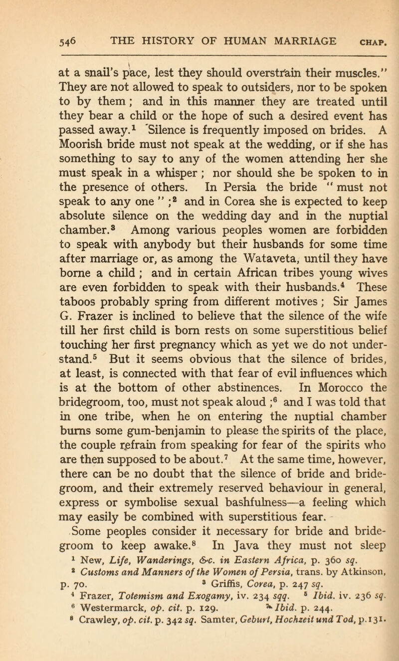 at a snail’s pace, lest they should overstrain their muscles.” They are not allowed to speak to outsiders, nor to be spoken to by them ; and in this manner they are treated until they bear a child or the hope of such a desired event has passed away.1 Silence is frequently imposed on brides. A Moorish bride must not speak at the wedding, or if she has something to say to any of the women attending her she must speak in a whisper ; nor should she be spoken to in the presence of others. In Persia the bride “ must not speak to any one ” ;2 and in Corea she is expected to keep absolute silence on the wedding day and in the nuptial chamber.8 Among various peoples women are forbidden to speak with anybody but their husbands for some time after marriage or, as among the Wataveta, until they have borne a child ; and in certain African tribes young wives are even forbidden to speak with their husbands.4 These taboos probably spring from different motives; Sir James G. Frazer is inclined to believe that the silence of the wife till her first child is bom rests on some superstitious belief touching her first pregnancy which as yet we do not under¬ stand.5 But it seems obvious that the silence of brides, at least, is connected with that fear of evil influences which is at the bottom of other abstinences. In Morocco the bridegroom, too, must not speak aloud ;6 and I was told that in one tribe, when he on entering the nuptial chamber bums some gum-benjamin to please the spirits of the place, the couple r.efrain from speaking for fear of the spirits who are then supposed to be about.7 At the same time, however, there can be no doubt that the silence of bride and bride¬ groom, and their extremely reserved behaviour in general, express or symbolise sexual bashfulness—a feeling which may easily be combined with superstitious fear. Some peoples consider it necessary for bride and bride¬ groom to keep awake.8 In Java they must not sleep 1 New, Life, Wanderings, &c. in Eastern Africa, p. 360 sq. 2 Customs and Manners of the Women of Persia, trans. by Atkinson, p. 70. 3 Griffis, Corea, p. 247 sq. 4 Frazer, Totemism and Exogamy, iv. 234 sqq. 6 Ibid. iv. 236 sq. 0 Westermarck, op. cit. p. 129. ^ Ibid. p. 244. 8 Crawley, op. cit. p. 342 sq. Samter, Geburt, HochzeitundTod,y>. 131.