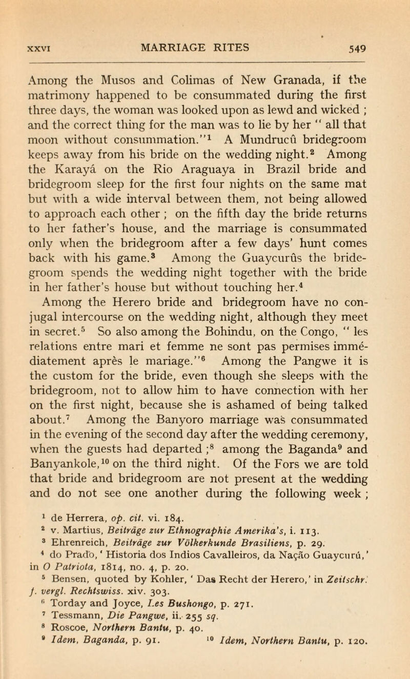 Among the Musos and Colimas of New Granada, if the matrimony happened to be consummated during the first three days, the woman was looked upon as lewd and wicked ; and the correct thing for the man was to lie by her “ all that moon without consummation.”1 A Mundrucu bridegroom keeps away from his bride on the wedding night.2 Among the Karaya on the Rio Araguaya in Brazil bride and bridegroom sleep for the first four nights on the same mat but with a wide interval between them, not being allowed to approach each other ; on the fifth day the bride returns to her father’s house, and the marriage is consummated only when the bridegroom after a few days’ hunt comes back with his game.3 Among the Guaycurus the bride¬ groom spends the wedding night together with the bride in her father’s house but without touching her.4 Among the Herero bride and bridegroom have no con¬ jugal intercourse on the wedding night, although they meet in secret.5 So also among the Bohindu, on the Congo, “ les relations entre mari et femme ne sont pas permises imme- diatement apres le mariage.”6 Among the Pangwe it is the custom for the bride, even though she sleeps with the bridegroom, not to allow him to have connection with her on the first night, because she is ashamed of being talked about.7 Among the Banyoro marriage was consummated in the evening of the second day after the wedding ceremony, when the guests had departed ;8 among the Baganda9 and Banyankole,10 on the third night. Of the Fors we are told that bride and bridegroom are not present at the wedding and do not see one another during the following week ; 1 de Herrera, op. cit. vi. 184. 2 v. Martius, Beitrage zur Ethnographie Amerika’s, i. 113. 3 Ehrenreich, Beitrage zur Viilkerkunde Brasiliens, p. 29. 4 do Prado, * Historia dos Indios Cavalleiros, da Naijao Guaycuru, ’ in O Patriota, 1814, no. 4, p. 20. 5 Bensen, quoted by Kohler, ‘ Das Recht der Herero,’ in Zeilschr. J. vergl. Rechtswiss. xiv. 303. 11 Torday and Joyce, I.es Bushongo, p. 271. 7 Tessmann, Die Pangwe, ii. 255 sq. 8 Roscoe, Northern Bantu, p. 40. * Idem, Baganda, p. 91. 10 Idem, Northern Bantu, p. 120.