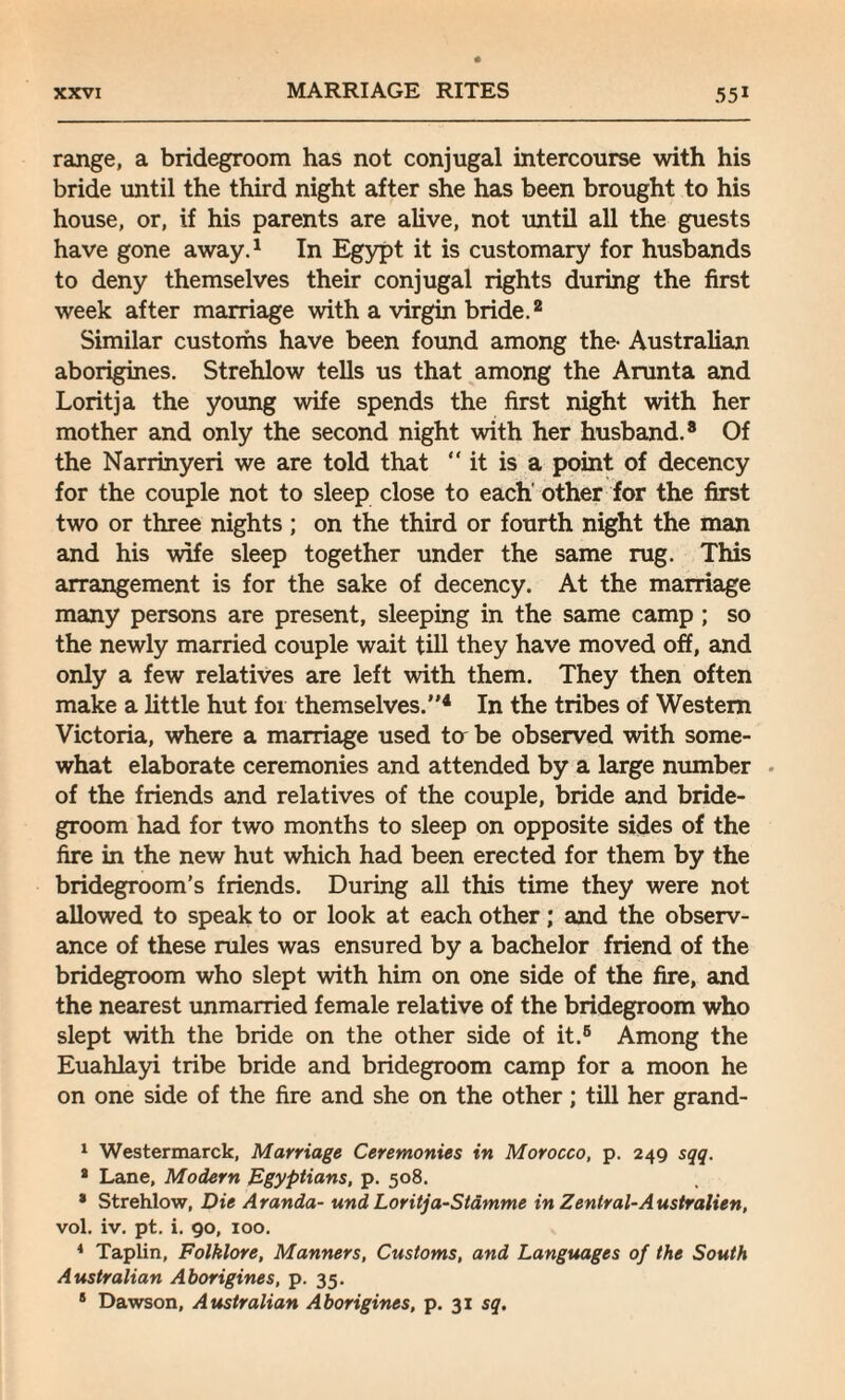 range, a bridegroom has not conjugal intercourse with his bride until the third night after she has been brought to his house, or, if his parents are alive, not until all the guests have gone away.1 In Egypt it is customary for husbands to deny themselves their conjugal rights during the first week after marriage with a virgin bride.2 * Similar customs have been found among the- Australian aborigines. Strehlow tells us that among the Arunta and Loritja the young wife spends the first night with her mother and only the second night with her husband.8 Of the Narrinyeri we are told that “it is a point of decency for the couple not to sleep close to each' other for the first two or three nights ; on the third or fourth night the man and his wife sleep together under the same rug. This arrangement is for the sake of decency. At the marriage many persons are present, sleeping in the same camp ; so the newly married couple wait till they have moved off, and only a few relatives are left with them. They then often make a little hut for themselves.”4 In the tribes of Western Victoria, where a marriage used to be observed with some¬ what elaborate ceremonies and attended by a large number of the friends and relatives of the couple, bride and bride¬ groom had for two months to sleep on opposite sides of the fire in the new hut which had been erected for them by the bridegroom’s friends. During all this time they were not allowed to speak to or look at each other; and the observ¬ ance of these rules was ensured by a bachelor friend of the bridegroom who slept with him on one side of the fire, and the nearest unmarried female relative of the bridegroom who slept with the bride on the other side of it.5 * Among the Euahlayi tribe bride and bridegroom camp for a moon he on one side of the fire and she on the other; till her grand- 1 Westermarck, Marriage Ceremonies in Morocco, p. 249 sqq. a Lane, Modern Egyptians, p. 508. * Strehlow, Die Aranda- und Loritja-Stamme in Zentral-Australien, vol. iv. pt. i. 90, 100. 4 Taplin, Folklore, Manners, Customs, and Languages of the South Australian Aborigines, p. 35. 8 Dawson, Australian Aborigines, p. 31 sq.