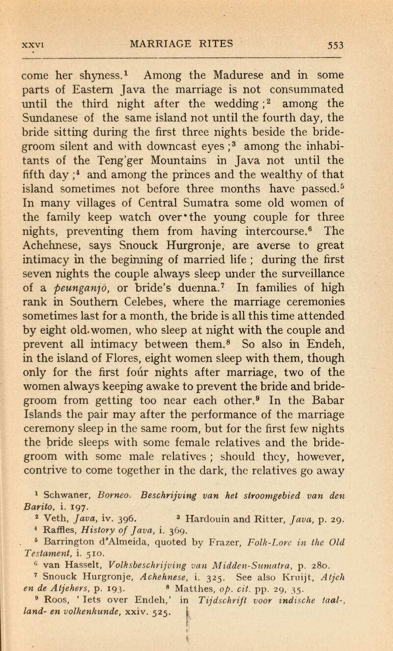 come her shyness.1 Among the Madurese and in some parts of Eastern Java the marriage is not consummated until the third night after the wedding;2 among the Sundanese of the same island not until the fourth day, the bride sitting during the first three nights beside the bride¬ groom silent and with downcast eyes;3 among the inhabi¬ tants of the Teng’ger Mountains in Java not until the fifth day ;4 and among the princes and the wealthy of that island sometimes not before three months have passed.5 In many villages of Central Sumatra some old women of the family keep watch over*the young couple for three nights, preventing them from having intercourse.6 The Achehnese, says Snouck Hurgronje, are averse to great intimacy in the beginning of married life ; during the first seven nights the couple always sleep under the surveillance of a peunganjo, or bride’s duenna.7 In families of high rank in Southern Celebes, where the marriage ceremonies sometimes last for a month, the bride is all this time attended by eight old.women, who sleep at night with the couple and prevent all intimacy between them.8 So also in Endeh, in the island of Flores, eight women sleep with them, though only for the first four nights after marriage, two of the women always keeping awake to prevent the bride and bride¬ groom from getting too near each other.9 In the Babar Islands the pair may after the performance of the marriage ceremony sleep in the same room, but for the first few nights the bride sleeps with some female relatives and the bride¬ groom with some male relatives ; should they, however, contrive to come together in the dark, the relatives go away 1 Schwaner, Borneo. Beschrijving van het slroomgebied van den Barilo, i. 197. 2 Veth, Java, iv. 396. 3 Hardouin and Ritter, Java, p. 29. 4 Raffles, History of Java, i. 369. 5 Barrington d’Almeida, quoted by Frazer, Folk-Lore in the Old Testament, i. 510. c van Hasselt, Vblksbeschrijving van Midden-Sumatra, p. 280. 7 Snouck Hurgronje, Achehnese, i. 325. See also Kruijt, Atjch en de Atjehers, p. 193. 8 Matthes, of>. oil. pp. 29, 35. 9 Roos, ' lets over Endeh,’ in Tijdschrift voor mdische taal-, land- en volkenkunde, xxiv. 525. i