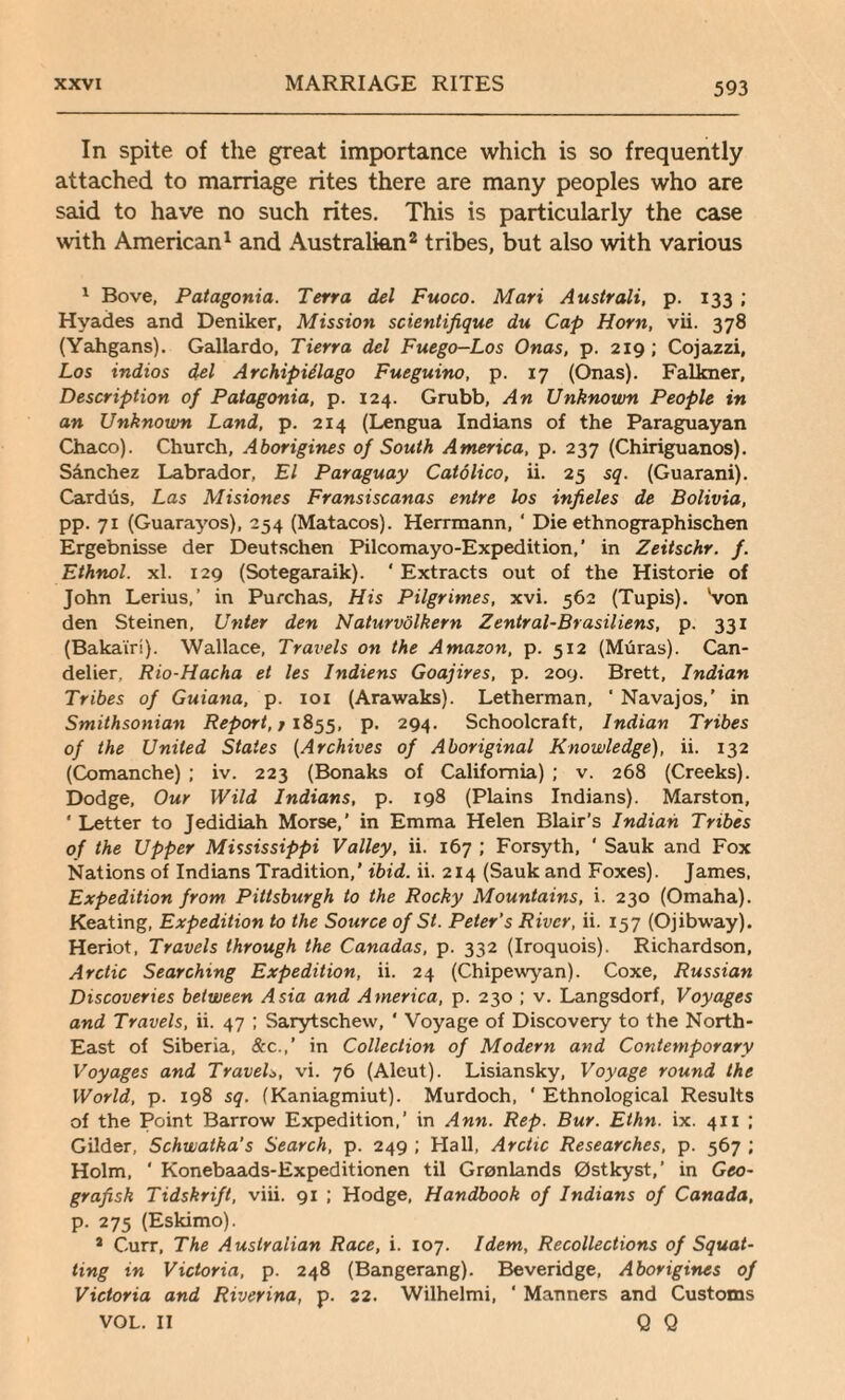 In spite of the great importance which is so frequently attached to marriage rites there are many peoples who are said to have no such rites. This is particularly the case with American1 and Australian2 tribes, but also with various 1 Bove, Patagonia. Terra del Fuoco. Mari Australi, p. 133 ; Hyades and Deniker, Mission scientifique du Cap Horn, vii. 378 (Yahgans). Gallardo, Tierra del Fuego-Los Onas, p. 219; Cojazzi, Los indios del Archipielago Fueguino, p. 17 (Onas). Falkner, Description of Patagonia, p. 124. Grubb, An Unknown People in an Unknown Land, p. 214 (Lengua Indians of the Paraguayan Chaco). Church, Aborigines of South America, p. 237 (Chiriguanos). Sanchez Labrador, El Paraguay Catolico, ii. 25 sq. (Guarani). Cardus, Las Misiones Fransiscanas entre los infieles de Bolivia, pp. 71 (Guarayos), 254 (Matacos). Herrmann, ' Die ethnographischen Ergebnisse der Deutschen Pilcomayo-Expedition,' in Zeitschr. f. Ethnol. xl. 129 (Sotegaraik). ‘ Extracts out of the Histone of John Lerius,’ in Purchas, His Pilgrimes, xvi. 562 (Tupis). Von den Steinen, Unter den Naturvolkern Zentral-Brasiliens, p. 331 (Bakairi). Wallace, Travels on the Amazon, p. 512 (Muras). Can- delier, Rio-Hacha et les Indiens Goajires, p. 209. Brett, Indian Tribes of Guiana, p. 101 (Arawaks). Letherman, ' Navajos,' in Smithsonian Report,; 1855, p. 294. Schoolcraft, Indian Tribes of the United States (Archives of Aboriginal Knowledge), ii. 132 (Comanche) ; iv. 223 (Bonaks of California) ; v. 268 (Creeks). Dodge, Our Wild Indians, p. 198 (Plains Indians). Marston, ' Letter to Jedidiah Morse,’ in Emma Helen Blair’s Indian Tribes of the Upper Mississippi Valley, ii. 167 ; Forsyth, ' Sauk and Fox Nations of Indians Tradition,’ ibid. ii. 214 (Sauk and Foxes). James, Expedition from Pittsburgh to the Rocky Mountains, i. 230 (Omaha). Keating, Expedition to the Source of St. Peter’s River, ii. 157 (Ojibway). Heriot, Travels through the Canadas, p. 332 (Iroquois). Richardson, Arctic Searching Expedition, ii. 24 (Chipewyan). Coxe, Russian Discoveries between Asia and America, p. 230 ; v. Langsdorf, Voyages and Travels, ii. 47 ; Sarytschew, ‘ Voyage of Discovery to the North- East of Siberia, &c.,‘ in Collection of Modern and Contemporary Voyages and Travels, vi. 76 (Aleut). Lisiansky, Voyage round the World, p. 198 sq. (Kaniagmiut). Murdoch, ‘ Ethnological Results of the Point Barrow Expedition,’ in Ann. Rep. Bur. Ethn. ix. 411 ; Gilder, Schwatka’s Search, p. 249 ; Hall, Arctic Researches, p. 567 ; Holm, ' Konebaads-Expeditionen til Gronlands Ostkyst,’ in Geo- grafisk Tidskrift, viii. 91 ; Hodge, Handbook of Indians of Canada, p. 275 (Eskimo). a Curr, The Australian Race, i. 107. Idem, Recollections of Squat¬ ting in Victoria, p. 248 (Bangerang). Beveridge, Aborigines of Victoria and Riverina, p. 22. Wilhelmi, ‘ Manners and Customs VOL. II Q Q