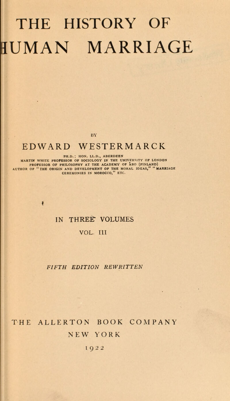 JUMAN MARRIAGE uv EDWARD WESTERMARCK PH.D. ; HON. LL.D., ABERDEEN MARTIN WHITE PROFESSOR OF SOCIOLOGY IN THE UNIVERSITY OF LONDON PROFESSOR OF PHILOSOPHY AT THE ACADEMY OF ABO (FINLAND) AUTHOR OF “ THE ORIGIN AND DEVELOPMENT OF THE MORAL IDEAS,” “ MARRIAGE CEREMONIES IN MOROCCO,” ETC, ♦ IN THREF VOLUMES VOL. Ill FIFTH EDITION REWRITTEN NEW YORK 1922
