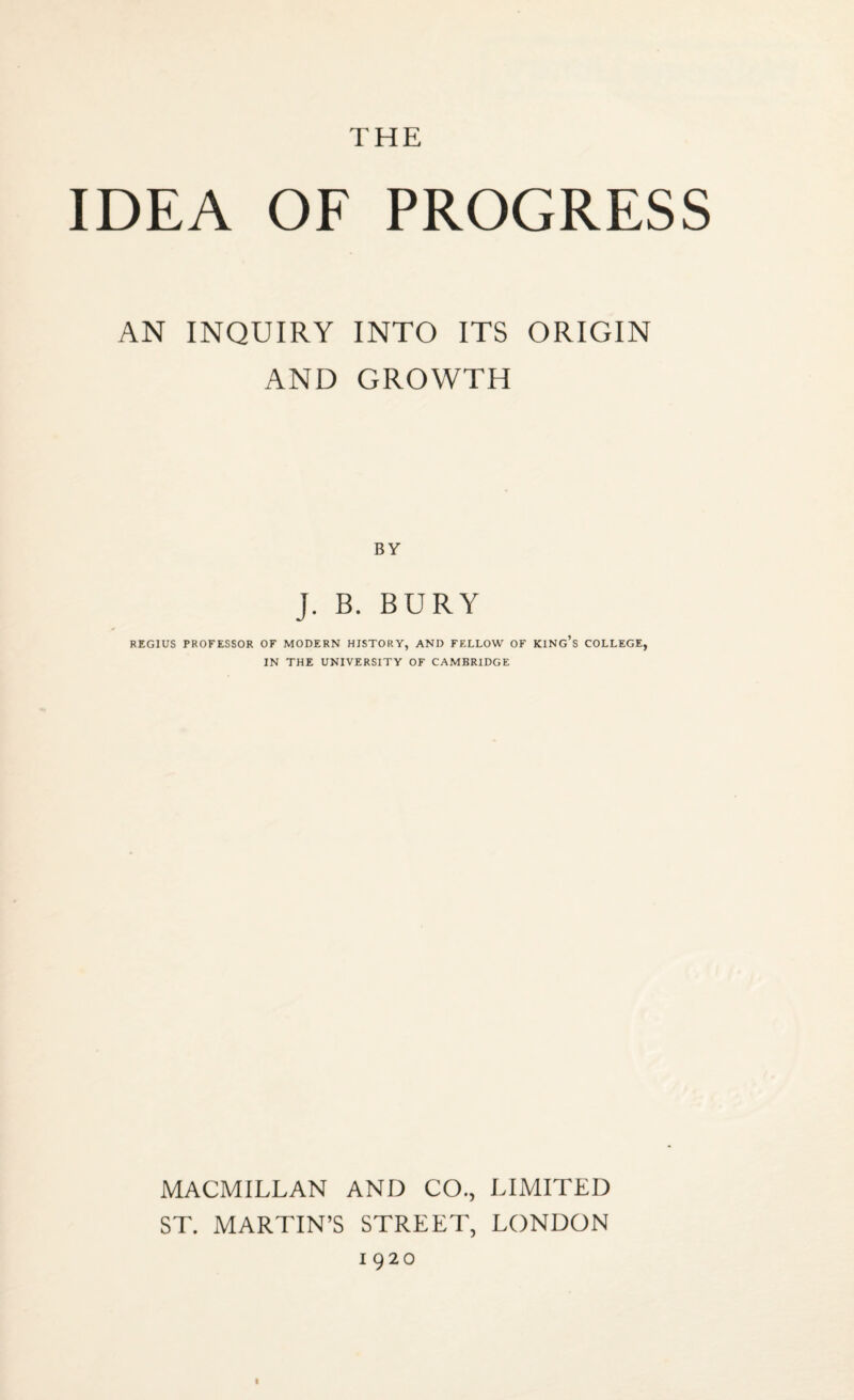 THE IDEA OF PROGRESS AN INQUIRY INTO ITS ORIGIN AND GROWTH BY J. B. BURY REGIUS PROFESSOR OF MODERN HISTORY, AND FELLOW OF KING’S COLLEGE, IN THE UNIVERSITY OF CAMBRIDGE MACMILLAN AND CO., LIMITED ST. MARTIN’S STREET, LONDON 1920 I