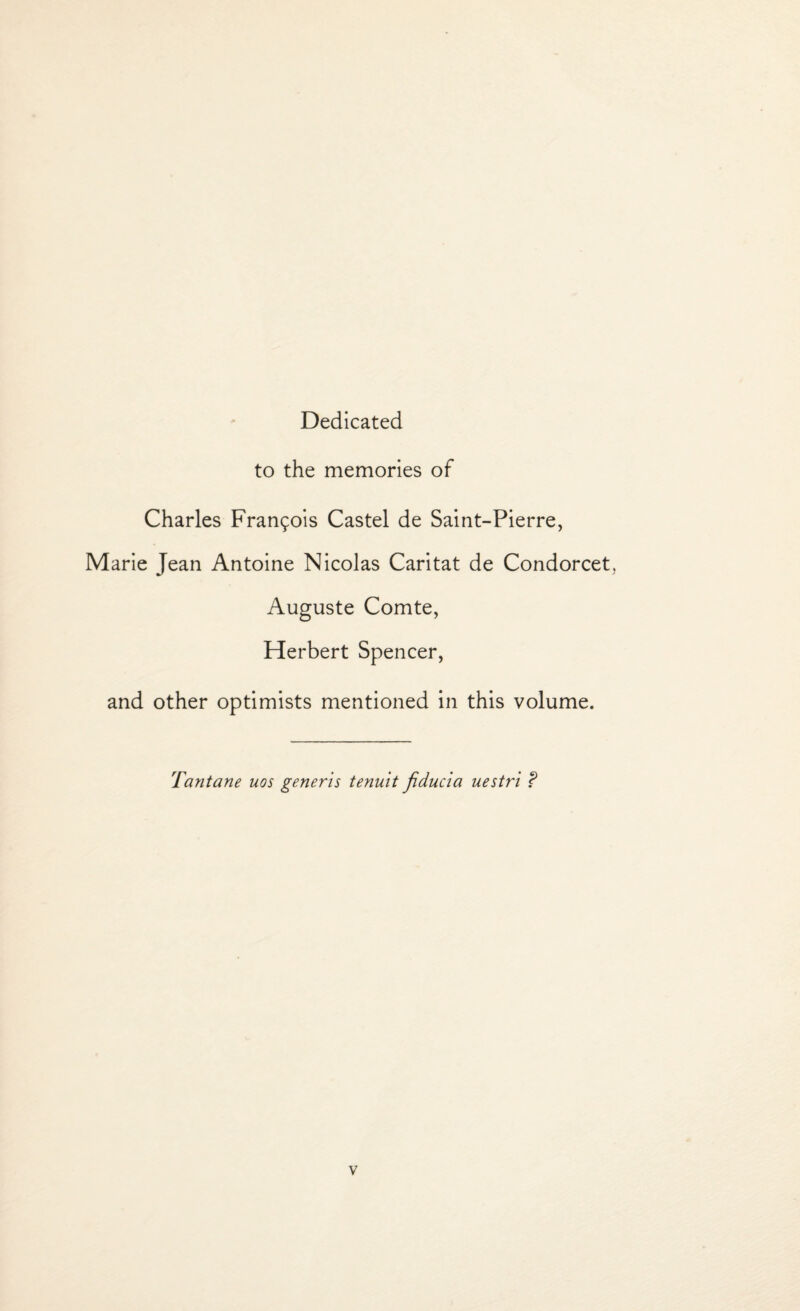 Dedicated to the memories of Charles Frangois Castel de Saint-Pierre, Marie Jean Antoine Nicolas Caritat de Condorcet. Auguste Comte, Herbert Spencer, and other optimists mentioned in this volume. Tantane uos generis tenuit fiducia uestri ?