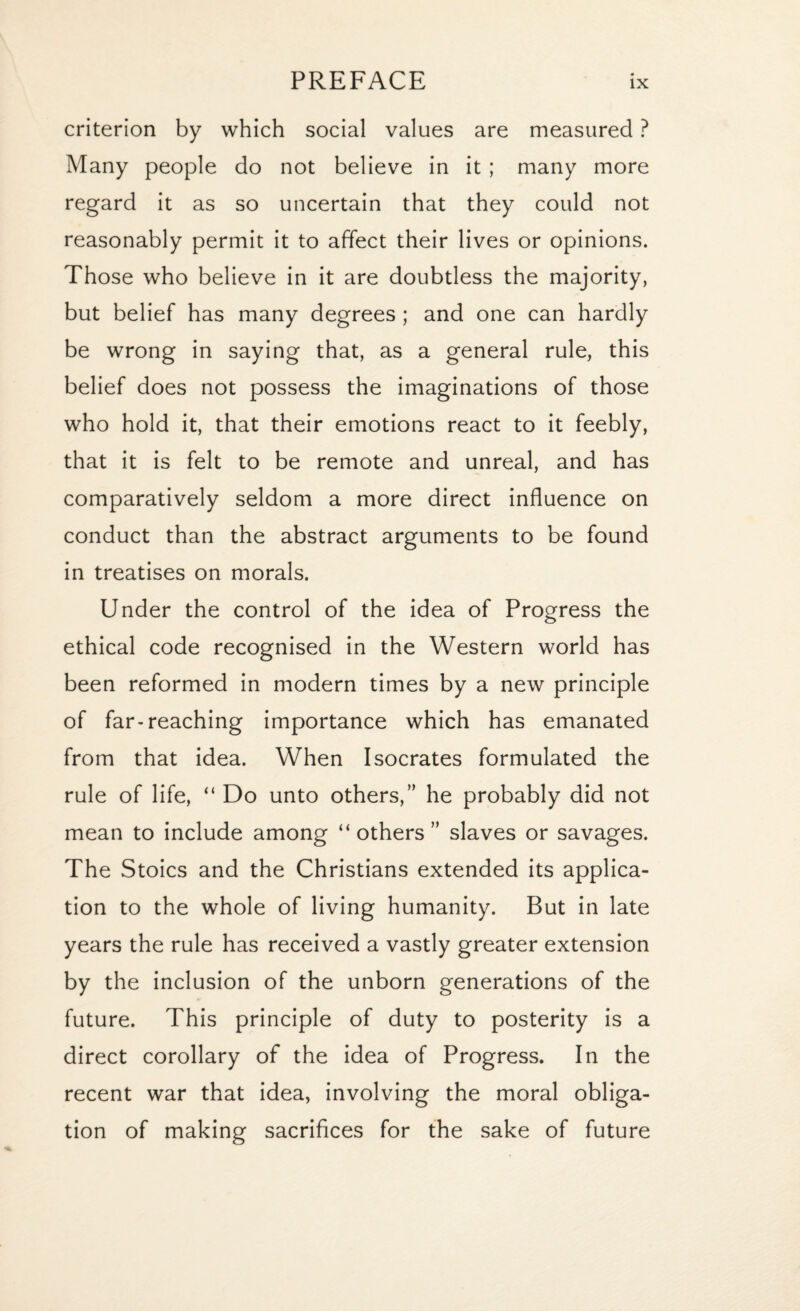 criterion by which social values are measured ? Many people do not believe in it ; many more regard it as so uncertain that they could not reasonably permit it to affect their lives or opinions. Those who believe in it are doubtless the majority, but belief has many degrees ; and one can hardly be wrong in saying that, as a general rule, this belief does not possess the imaginations of those who hold it, that their emotions react to it feebly, that it is felt to be remote and unreal, and has comparatively seldom a more direct influence on conduct than the abstract arguments to be found in treatises on morals. Under the control of the idea of Progress the ethical code recognised in the Western world has been reformed in modern times by a new principle of far-reaching importance which has emanated from that idea. When Isocrates formulated the rule of life, “ Do unto others,” he probably did not mean to include among “ others ” slaves or savages. The Stoics and the Christians extended its applica¬ tion to the whole of living humanity. But in late years the rule has received a vastly greater extension by the inclusion of the unborn generations of the future. This principle of duty to posterity is a direct corollary of the idea of Progress. In the recent war that idea, involving the moral obliga¬ tion of making sacrifices for the sake of future