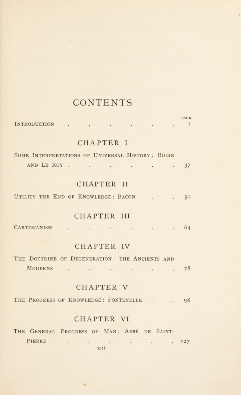 CONTENTS PAGE Introduction CHAPTER I Some Interpretations of Universal History: Bodin and Le Roy . . . . . .37 CHAPTER II Utility the End of Knowledge: Bacon . . 50 Cartesianism CHAPTER III .64 CHAPTER IV The Doctrine of Degeneration : the Ancients and Moderns 78 CHAPTER V The Progress of Knowledge : Fontenelle . . 98 CHAPTER VI The General Progress of Man : Abb£ de Saint- Pierre • • • • • #127