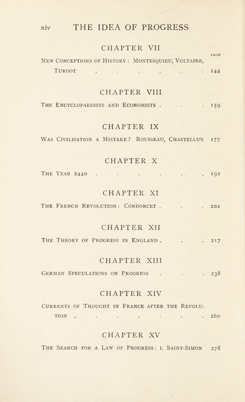 CHAPTER VII PAGE New Conceptions of History : Montesquieu, Voltaire, Turgot . 144 CHAPTER VIII The Encyclopaedists and Economists . . 159 CHAPTER IX Was Civilisation a Mistake? Rousseau, Chastellux 177 CHAPTER X The Year 2440 ...... 192 The French CHAPTER XI Revolution : Condorcet . . . 202 CHAPTER XII The Theory of Progress in England . . .217 CHAPTER XIII German Speculations on Progress . . . 238 CHAPTER XIV Currents of Thought in France after the Revolu- TION . 260 CHAPTER XV The Search for a Law of Progress : 1. Saint-Simon 278