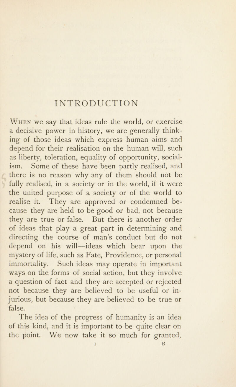 INTRODUCTION When we say that ideas rule the world, or exercise a decisive power in history, we are generally think¬ ing of those ideas which express human aims and depend for their realisation on the human will, such as liberty, toleration, equality of opportunity, social¬ ism. Some of these have been partly realised, and there is no reason why any of them should not be fully realised, in a society or in the world, if it were the united purpose of a society or of the world to realise it. They are approved or condemned be¬ cause they are held to be good or bad, not because they are true or false. But there is another order of ideas that play a great part in determining and directing the course of man’s conduct but do not depend on his will—ideas which bear upon the mystery of life, such as Fate, Providence, or personal immortality. Such ideas may operate in important ways on the forms of social action, but they involve a question of fact and they are accepted or rejected not because they are believed to be useful or in¬ jurious, but because they are believed to be true or false. The idea of the progress of humanity is an idea of this kind, and it is important to be quite clear on the point. We now take it so much for granted,