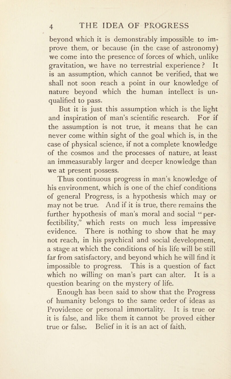 beyond which it is demonstrably impossible to im¬ prove them, or because (in the case of astronomy) we come into the presence of forces of which, unlike gravitation, we have no terrestrial experience? It is an assumption, which cannot be verified, that we shall not soon reach a point in our knowledge of nature beyond which the human intellect is un¬ qualified to pass. But it is just this assumption which is the light and inspiration of man’s scientific research. For if the assumption is not true, it means that he can never come within sight of the goal which is, in the case of physical science, if not a complete knowledge of the cosmos and the processes of nature, at least an immeasurably larger and deeper knowledge than we at present possess. Thus continuous progress in man’s knowledge of his environment, which is one of the chief conditions of general Progress, is a hypothesis which may or may not be true. And if it is true, there remains the further hypothesis of man’s moral and social “per¬ fectibility,” which rests on much less impressive evidence. There is nothing to show that he may not reach, in his psychical and social development, a stage at which the conditions of his life will be still far from satisfactory, and beyond which he will find it impossible to progress. This is a question of fact which no willing on man’s part can alter. It is a question bearing on the mystery of life. Enough has been said to show that the Progress of humanity belongs to the same order of ideas as Providence or personal immortality. It is true or it is false, and like them it cannot be proved either true or false. Belief in it is an act of faith.