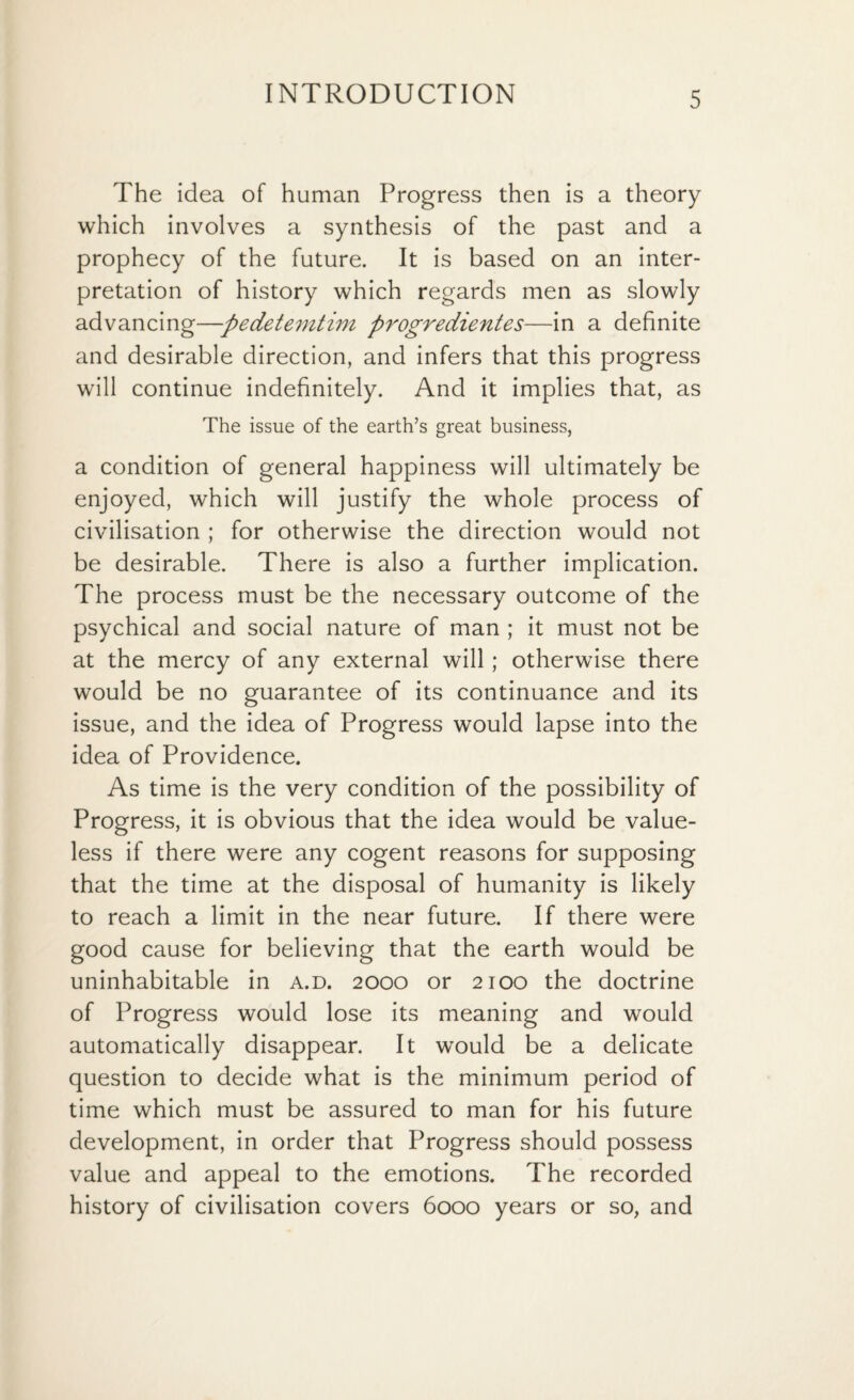 The idea of human Progress then is a theory which involves a synthesis of the past and a prophecy of the future. It is based on an inter¬ pretation of history which regards men as slowly advancing—pedetemtim progredientes—in a definite and desirable direction, and infers that this progress will continue indefinitely. And it implies that, as The issue of the earth’s great business, a condition of general happiness will ultimately be enjoyed, which will justify the whole process of civilisation ; for otherwise the direction would not be desirable. There is also a further implication. The process must be the necessary outcome of the psychical and social nature of man ; it must not be at the mercy of any external will; otherwise there would be no guarantee of its continuance and its issue, and the idea of Progress would lapse into the idea of Providence. As time is the very condition of the possibility of Progress, it is obvious that the idea would be value¬ less if there were any cogent reasons for supposing that the time at the disposal of humanity is likely to reach a limit in the near future. If there were good cause for believing that the earth would be uninhabitable in a.d. 2000 or 2100 the doctrine of Progress would lose its meaning and would automatically disappear. It would be a delicate question to decide what is the minimum period of time which must be assured to man for his future development, in order that Progress should possess value and appeal to the emotions. The recorded history of civilisation covers 6000 years or so, and