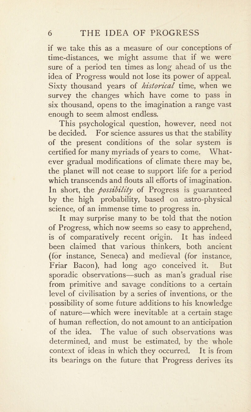 if we take this as a measure of our conceptions of time-distances, we might assume that if we were sure of a period ten times as long ahead of us the idea of Progress would not lose its power of appeal. Sixty thousand years of historical time, when we survey the changes which have come to pass in six thousand, opens to the imagination a range vast enough to seem almost endless. This psychological question, however, need not be decided. For science assures us that the stability of the present conditions of the solar system is certified for many myriads of years to come. What¬ ever gradual modifications of climate there may be, the planet will not cease to support life for a period which transcends and flouts all efforts of imagination. In short, the possibility of Progress is guaranteed by the high probability, based on astro-physical science, of an immense time to progress in. It may surprise many to be told that the notion of Progress, which now seems so easy to apprehend, is of comparatively recent origin. It has indeed been claimed that various thinkers, both ancient (for instance, Seneca) and medieval (for instance, Friar Bacon), had long ago conceived it. But sporadic observations—such as mans gradual rise from primitive and savage conditions to a certain level of civilisation by a series of inventions, or the possibility of some future additions to his knowledge of nature—which were inevitable at a certain stage of human reflection, do not amount to an anticipation of the idea. The value of such observations was determined, and must be estimated, by the whole context of ideas in which they occurred. It is from its bearings on the future that Progress derives its