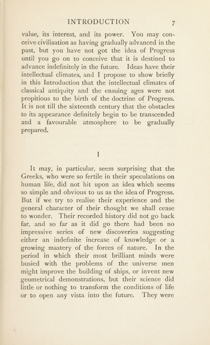 value, its interest, and its power. You may con¬ ceive civilisation as having gradually advanced in the past, but you have not got the idea of Progress until you go on to conceive that it is destined to advance indefinitely in the future. Ideas have their intellectual climates, and I propose to show briefly in this Introduction that the intellectual climates of classical antiquity and the ensuing ages were not propitious to the birth of the doctrine of Progress. It is not till the sixteenth century that the obstacles to its appearance definitely begin to be transcended and a favourable atmosphere to be gradually prepared. I It may, in particular, seem surprising that the Greeks, who were so fertile in their speculations on human life, did not hit upon an idea which seems so simple and obvious to us as the idea of Progress. But if we try to realise their experience and the general character of their thought we shall cease to wonder. Their recorded history did not go back far, and so far as it did go there had been no impressive series of new discoveries suggesting either an indefinite increase of knowledge or a growing mastery of the forces of nature. In the period in which their most brilliant minds were busied with the problems of the universe men might improve the building of ships, or invent new geometrical demonstrations, but their science did little or nothing to transform the conditions of life or to open any vista into the future. They were