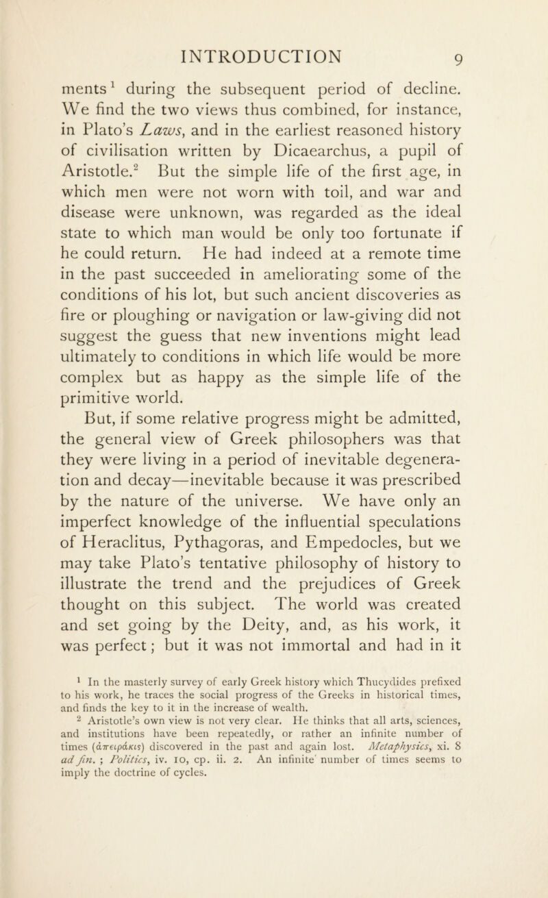 ments1 during the subsequent period of decline. We find the two views thus combined, for instance, in Plato’s Laws, and in the earliest reasoned history of civilisation written by Dicaearchus, a pupil of Aristotle.2 But the simple life of the first age, in which men were not worn with toil, and war and disease were unknown, was regarded as the ideal state to which man would be only too fortunate if he could return. He had indeed at a remote time in the past succeeded in ameliorating some of the conditions of his lot, but such ancient discoveries as fire or ploughing or navigation or law-giving did not suggest the guess that new inventions might lead ultimately to conditions in which life would be more complex but as happy as the simple life of the primitive world. But, if some relative progress might be admitted, the general view of Greek philosophers was that they were living in a period of inevitable degenera¬ tion and decay—inevitable because it was prescribed by the nature of the universe. We have only an imperfect knowledge of the influential speculations of Heraclitus, Pythagoras, and Empedocles, but we may take Plato’s tentative philosophy of history to illustrate the trend and the prejudices of Greek thought on this subject. The world was created and set going by the Deity, and, as his work, it was perfect; but it was not immortal and had in it 1 In the masterly survey of early Greek history which Thucydides prefixed to his work, he traces the social progress of the Greeks in historical times, and finds the key to it in the increase of wealth. 2 Aristotle’s own view is not very clear. He thinks that all arts, sciences, and institutions have been repeatedly, or rather an infinite number of times (aireLpaias) discovered in the past and again lost. Metaphysics, xi. 8 ad fin, ; Politics, iv. io, cp. ii. 2. An infinite' number of times seems to imply the doctrine of cycles.