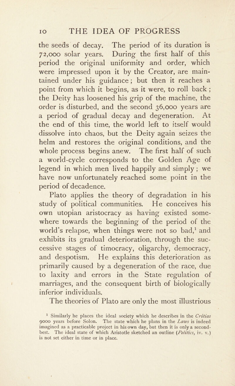 the seeds of decay. The period of its duration is 72,000 solar years. During the first half of this period the original uniformity and order, which were impressed upon it by the Creator, are main¬ tained under his guidance ; but then it reaches a point from which it begins, as it were, to roll back ; the Deity has loosened his grip of the machine, the order is disturbed, and the second 36,000 years are a period of gradual decay and degeneration. At the end of this time, the world left to itself would dissolve into chaos, but the Deity again seizes the helm and restores the original conditions, and the whole process begins anew. The first half of such a world-cycle corresponds to the Golden Age of legend in which men lived happily and simply ; we have now unfortunately reached some point in the period of decadence. Plato applies the theory of degradation in his study of political communities. He conceives his own utopian aristocracy as having existed some¬ where towards the beginning of the period of the world’s relapse, when things were not so bad,1 and exhibits its gradual deterioration, through the suc¬ cessive stages of timocracy, oligarchy, democracy, and despotism. He explains this deterioration as primarily caused by a degeneration of the race, due to laxity and errors in the State regulation of marriages, and the consequent birth of biologically inferior individuals. The theories of Plato are only the most illustrious 1 Similarly he places the ideal society which he describes in the Critias 9000 years before Solon. The state which he plans in the Laws is indeed imagined as a practicable project in his own day, but then it is only a second- best. The ideal state of which Aristotle sketched an outline (Politics, iv. v.) is not set either in time or in place.