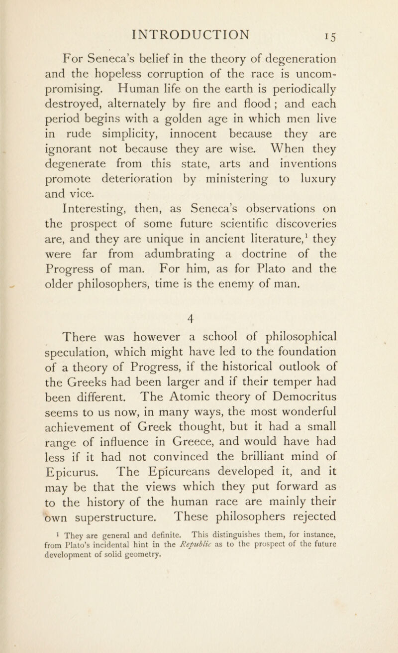 For Seneca’s belief in the theory of degeneration and the hopeless corruption of the race is uncom¬ promising. Human life on the earth is periodically destroyed, alternately by fire and flood ; and each period begins with a golden age in which men live in rude simplicity, innocent because they are ignorant not because they are wise. When they degenerate from this state, arts and inventions promote deterioration by ministering to luxury and vice. Interesting, then, as Seneca’s observations on the prospect of some future scientific discoveries are, and they are unique in ancient literature,1 they were far from adumbrating a doctrine of the Progress of man. For him, as for Plato and the older philosophers, time is the enemy of man. 4 There was however a school of philosophical speculation, which might have led to the foundation of a theory of Progress, if the historical outlook of the Greeks had been larger and if their temper had been different. The Atomic theory of Democritus seems to us now, in many ways, the most wonderful achievement of Greek thought, but it had a small range of influence in Greece, and would have had less if it had not convinced the brilliant mind of Epicurus. The Epicureans developed it, and it may be that the views which they put forward as to the history of the human race are mainly their own superstructure. These philosophers rejected 1 They are general and definite. This distinguishes them, for instance, from Plato’s incidental hint in the Republic as to the prospect of the future development of solid geometry.