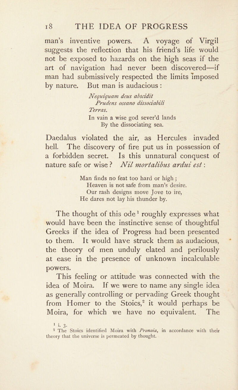 man’s inventive powers. A voyage of Virgil suggests the reflection that his friend’s life would not be exposed to hazards on the high seas if the art of navigation had never been discovered—if man had submissively respected the limits Imposed by nature. But man is audacious : Nequiquam deus abscidit Prudens oceano dissociabili Terras. In vain a wise god sever’d lands By the dissociating sea. Daedalus violated the air, as Hercules invaded hell. The discovery of fire put us in possession of a forbidden secret. Is this unnatural conquest of nature safe or wise ? Nil mortalibus ardui est: Man finds no feat too hard or high; Heaven is not safe from man’s desire. Our rash designs move Jove to ire, He dares not lay his thunder by. The thought of this ode1 roughly expresses what would have been the instinctive sense of thoughtful Greeks if the idea of Progress had been presented to them. It would have struck them as audacious, the theory of men unduly elated and perilously at ease in the presence of unknown incalculable powers. This feeling or attitude was connected with the idea of Moira. If we were to name any single idea as generally controlling or pervading Greek thought from Homer to the Stoics,2 it would perhaps be Moira, for which we have no equivalent. The 1 ; o* 2 The Stoics identified Moira with Pronoia, in accordance with their theory that the universe is permeated by thought.