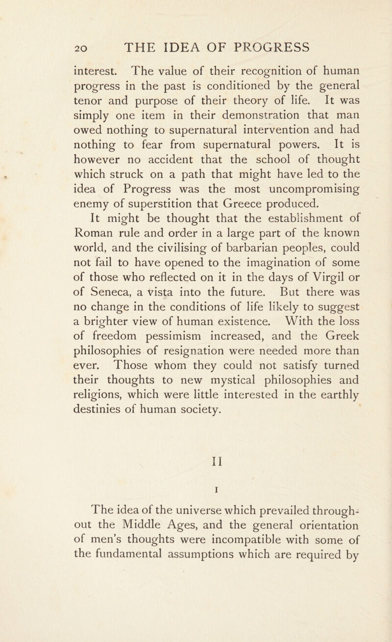 interest. The value of their recognition of human progress in the past is conditioned by the general tenor and purpose of their theory of life. It was simply one item in their demonstration that man owed nothing to supernatural intervention and had nothing to fear from supernatural powers. It is however no accident that the school of thought which struck on a path that might have led to the idea of Progress was the most uncompromising enemy of superstition that Greece produced. It might be thought that the establishment of Roman rule and order in a large part of the known world, and the civilising of barbarian peoples, could not fail to have opened to the imagination of some of those who reflected on it in the days of Virgil or of Seneca, a vista into the future. But there was no change in the conditions of life likely to suggest a brighter view of human existence. With the loss of freedom pessimism increased, and the Greek philosophies of resignation were needed more than ever. Those whom they could not satisfy turned their thoughts to new mystical philosophies and religions, which were little interested in the earthly destinies of human society. II i The idea ot the universe which prevailed through¬ out the Middle Ages, and the general orientation of men’s thoughts were incompatible with some of the fundamental assumptions which are required by