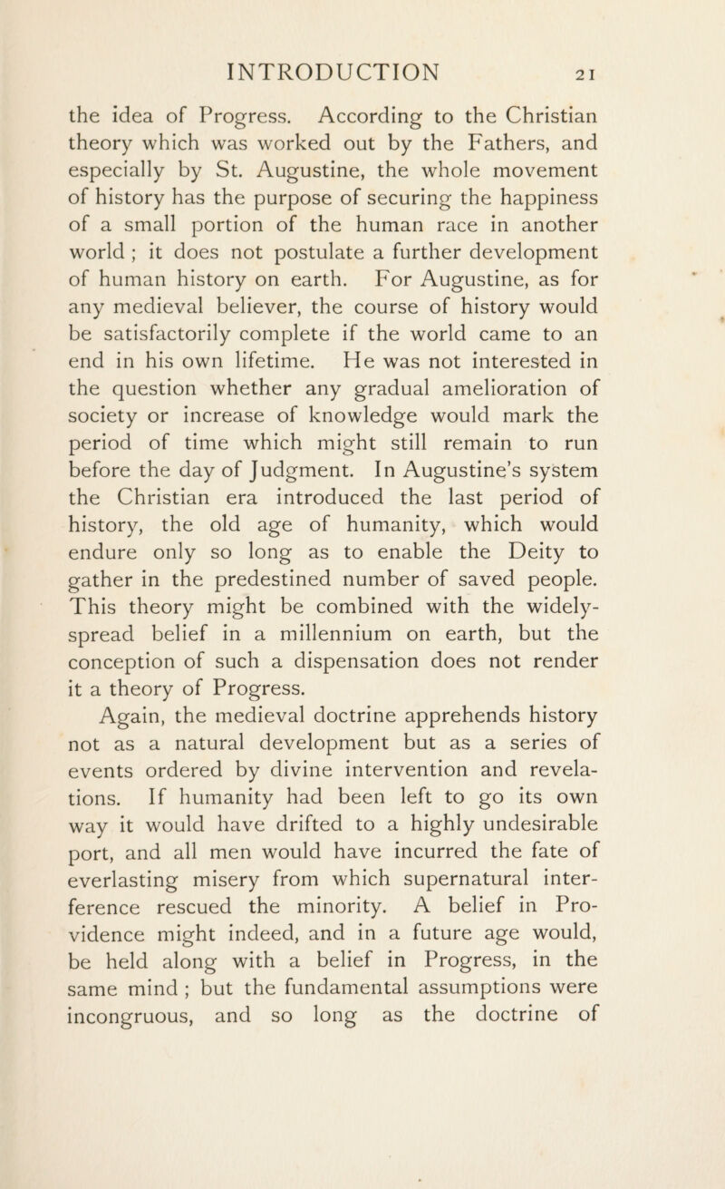 the idea of Progress. According to the Christian theory which was worked out by the Fathers, and especially by St. Augustine, the whole movement of history has the purpose of securing the happiness of a small portion of the human race in another world ; it does not postulate a further development of human history on earth. For Augustine, as for any medieval believer, the course of history would be satisfactorily complete if the world came to an end in his own lifetime. He was not interested in the question whether any gradual amelioration of society or increase of knowledge would mark the period of time which might still remain to run before the day of Judgment. In Augustine’s system the Christian era introduced the last period of history, the old age of humanity, which would endure only so long as to enable the Deity to gather in the predestined number of saved people. This theory might be combined with the widely- spread belief in a millennium on earth, but the conception of such a dispensation does not render it a theory of Progress. Again, the medieval doctrine apprehends history not as a natural development but as a series of events ordered by divine intervention and revela¬ tions. If humanity had been left to go its own way it would have drifted to a highly undesirable port, and all men would have incurred the fate of everlasting misery from which supernatural inter¬ ference rescued the minority. A belief in Pro¬ vidence might indeed, and in a future age would, be held along with a belief in Progress, in the same mind ; but the fundamental assumptions were incongruous, and so long as the doctrine of