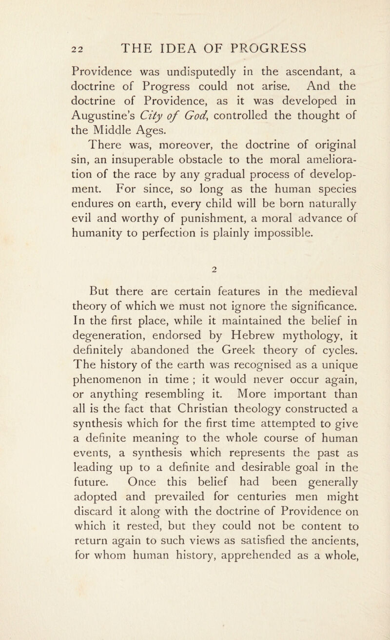 Providence was undisputedly in the ascendant, a doctrine of Progress could not arise. And the doctrine of Providence, as it was developed in Augustine’s City of God, controlled the thought of the Middle Ages. There was, moreover, the doctrine of original sin, an insuperable obstacle to the moral ameliora¬ tion of the race by any gradual process of develop¬ ment. For since, so long as the human species endures on earth, every child will be born naturally evil and worthy of punishment, a moral advance of humanity to perfection is plainly impossible. 2 But there are certain features in the medieval theory of which we must not ignore the significance. In the first place, while it maintained the belief in degeneration, endorsed by Hebrew mythology, it definitely abandoned the Greek theory of cycles. The history of the earth was recognised as a unique phenomenon in time ; it would never occur again, or anything resembling it. More important than all is the fact that Christian theology constructed a synthesis which for the first time attempted to give a definite meaning to the whole course of human events, a synthesis which represents the past as leading up to a definite and desirable goal in the future. Once this belief had been generally adopted and prevailed for centuries men might discard it along with the doctrine of Providence on which it rested, but they could not be content to return again to such views as satisfied the ancients, for whom human history, apprehended as a whole,