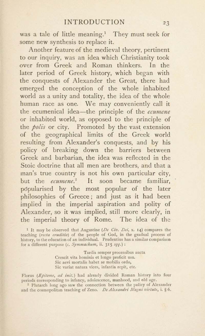 was a tale of little meaning.1 They must seek for some new synthesis to replace it. Another feature of the medieval theory, pertinent to our inquiry, was an idea which Christianity took over from Greek and Roman thinkers. In the later period of Greek history, which began with the conquests of Alexander the Great, there had emerged the conception of the whole inhabited world as a unity and totality, the idea of the whole human race as one. We may conveniently call it the ecumenical idea—the principle of the ecumene or inhabited world, as opposed to the principle of the polis or city. Promoted by the vast extension of the geographical limits of the Greek world resulting from Alexander’s conquests, and by his policy of breaking down the barriers between Greek and barbarian, the idea was reflected in the Stoic doctrine that all men are brothers, and that a man’s true country is not his own particular city, but the ecumene? It soon became familiar, popularised by the most popular of the later philosophies of Greece ; and just as it had been implied in the imperial aspiration and polity of Alexander, so it was implied, still more clearly, in the imperial theory of Rome. The idea of the 1 It may be observed that Augustine (De Civ. Dei, x. 14) compares the teaching (recta eruditio) of the people of God, in the gradual process of history, to the education of an individual. Prudentius has a similar comparison for a different purpose (c. Symmachum, ii. 315 sqq.) : Tardis semper processibus aucta Crescit vita hominis et longo proficit usu. Sic aevi mortalis habet se mobilis ordo, Sic variat natura vices, infantia repit, etc. Florus (Epitome, ad init.) had already divided Roman history into four periods corresponding to infancy, adolescence, manhood, and eld age. 2 Plutarch long ago saw the connection between the policy of Alexander and the cosmopolitan teaching of Zeno. De Alexandri Magni virtute, i. § 6.