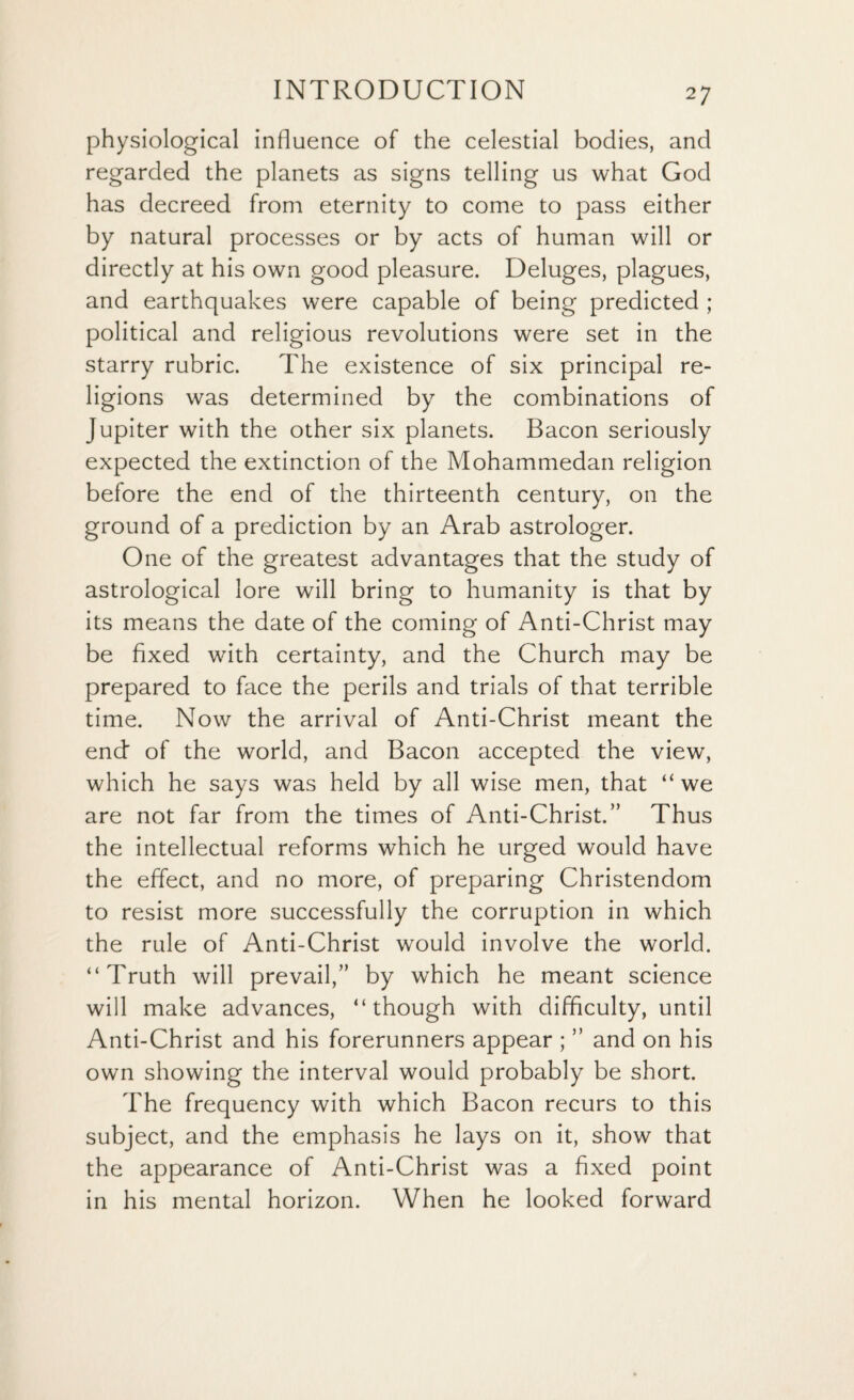 physiological influence of the celestial bodies, and regarded the planets as signs telling us what God has decreed from eternity to come to pass either by natural processes or by acts of human will or directly at his own good pleasure. Deluges, plagues, and earthquakes were capable of being predicted ; political and religious revolutions were set in the starry rubric. The existence of six principal re¬ ligions was determined by the combinations of Jupiter with the other six planets. Bacon seriously expected the extinction of the Mohammedan religion before the end of the thirteenth century, on the ground of a prediction by an Arab astrologer. One of the greatest advantages that the study of astrological lore will bring to humanity is that by its means the date of the coming of Anti-Christ may be fixed with certainty, and the Church may be prepared to face the perils and trials of that terrible time. Now the arrival of Anti-Christ meant the end of the world, and Bacon accepted the view, which he says was held by all wise men, that “ we are not far from the times of Anti-Christ.” Thus the intellectual reforms which he urged would have the effect, and no more, of preparing Christendom to resist more successfully the corruption in which the rule of Anti-Christ would involve the world. “Truth will prevail,” by which he meant science will make advances, “though with difficulty, until Anti-Christ and his forerunners appear ; ” and on his own showing the interval would probably be short. The frequency with which Bacon recurs to this subject, and the emphasis he lays on it, show that the appearance of Anti-Christ was a fixed point in his mental horizon. When he looked forward