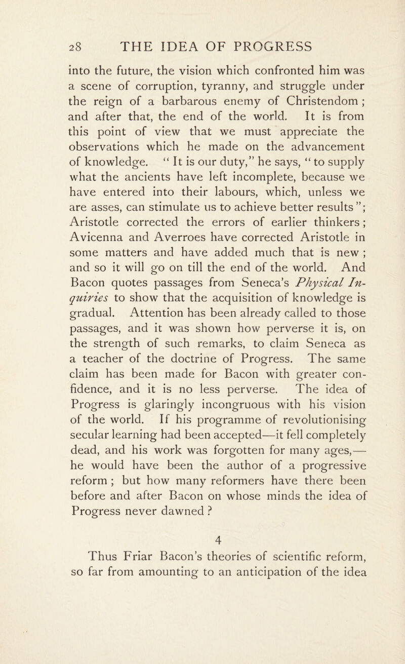 into the future, the vision which confronted him was a scene of corruption, tyranny, and struggle under the reign of a barbarous enemy of Christendom ; and after that, the end of the world. It is from this point of view that we must appreciate the observations which he made on the advancement of knowledge. “ It is our duty/’ he says, “ to supply what the ancients have left incomplete, because we have entered into their labours, which, unless we are asses, can stimulate us to achieve better results Aristotle corrected the errors of earlier thinkers; Avicenna and Averroes have corrected Aristotle in some matters and have added much that is new ; and so it will go on till the end of the world. And Bacon quotes passages from Seneca’s Physical In- quiries to show that the acquisition of knowledge is gradual. Attention has been already called to those passages, and it was shown how perverse it is, on the strength of such remarks, to claim Seneca as a teacher of the doctrine of Progress. The same claim has been made for Bacon with greater con¬ fidence, and it is no less perverse. The idea of Progress is glaringly incongruous with his vision of the world. If his programme of revolutionising secular learning had been accepted—it fell completely dead, and his work was forgotten for many ages,— he would have been the author of a progressive reform ; but how many reformers have there been before and after Bacon on whose minds the idea of Progress never dawned ? 4 Thus Friar Bacon’s theories of scientific reform, so far from amounting to an anticipation of the idea