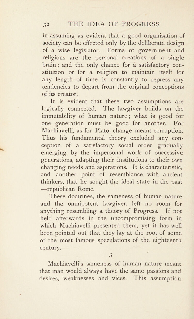 in assuming as evident that a good organisation of society can be effected only by the deliberate design of a wise legislator. Forms of government and religions are the personal creations of a single brain ; and the only chance for a satisfactory con¬ stitution or for a religion to maintain itself for any length of time is constantly to repress any tendencies to depart from the original conceptions of its creator. It is evident that these two assumptions are logically connected. The lawgiver builds on the immutability of human nature; what is good for one generation must be good for another. For Machiavelli, as for Plato, change meant corruption. Thus his fundamental theory excluded any con¬ ception of a satisfactory social order gradually emerging by the impersonal work of successive generations, adapting their institutions to their own changing needs and aspirations. It is characteristic, and another point of resemblance with ancient thinkers, that he sought the ideal state in the past —republican Rome. These doctrines, the sameness of human nature and the omnipotent lawgiver, left no room for anything resembling a theory of Progress. If not held afterwards in the uncompromising form in which Machiavelli presented them, yet it has well been pointed out that they lay at the root of some of the most famous speculations of the eighteenth century. 3 Machiavelli’s sameness of human nature meant that man would always have the same passions and desires, weaknesses and vices. This assumption